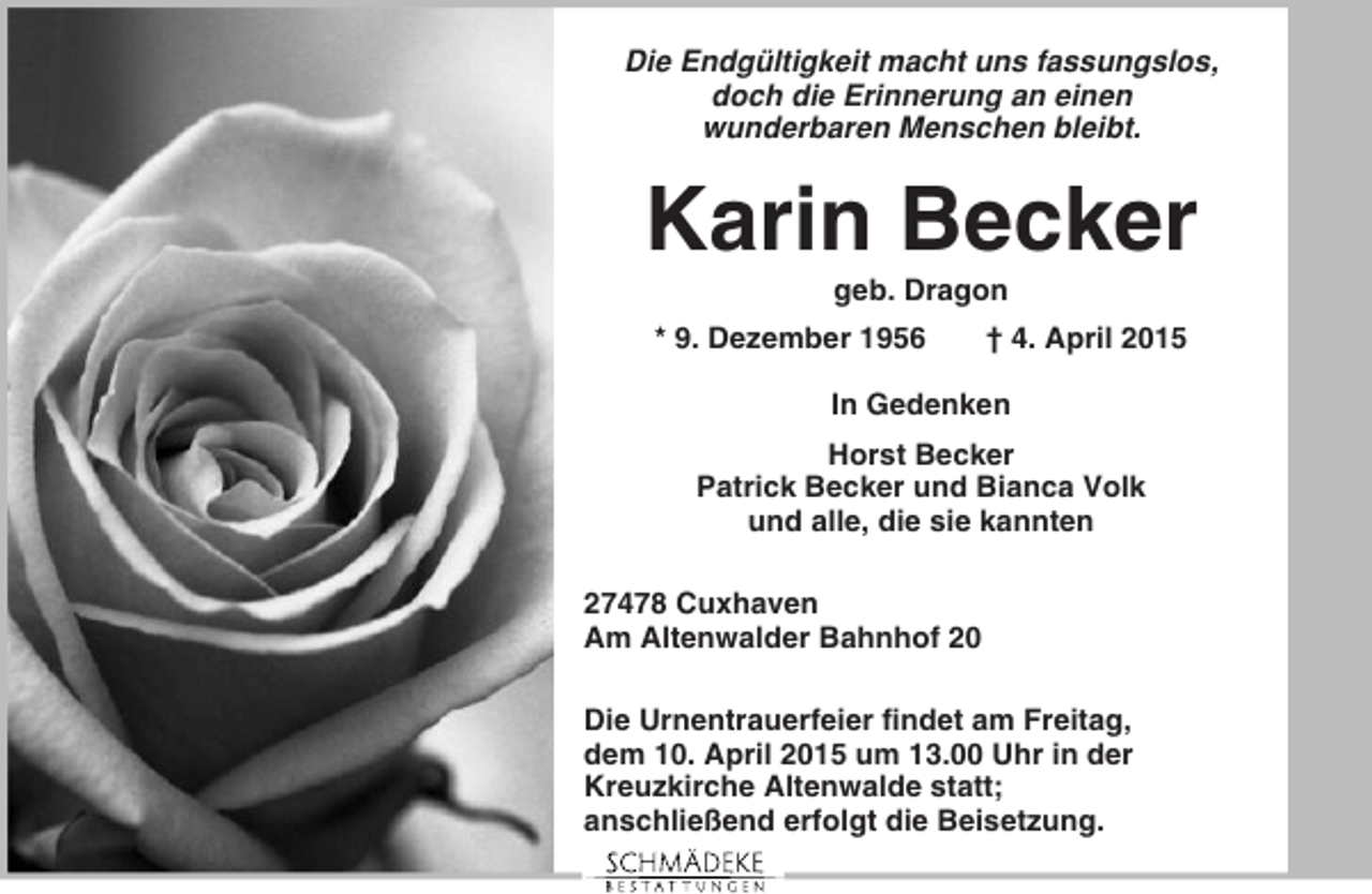 <p>Die Endgültigkeit macht uns fassungslos,<br />doch die Erinnerung an einen<br />wunderbaren Menschen bleibt.</p><p>Karin Becker<br />geb. Dragon<br />* 9. Dezember 1956</p><p>† 4. April 2015</p><p>In Gedenken<br />Horst Becker<br />Patrick Becker und Bianca Volk<br />und alle, die sie kannten<br />27478 Cuxhaven<br />Am Altenwalder Bahnhof 20<br />Die Urnentrauerfeier findet am Freitag,<br />dem 10. April 2015 um 13.00 Uhr in der<br />Kreuzkirche Altenwalde statt;<br />anschließend erfolgt die Beisetzung.</p>