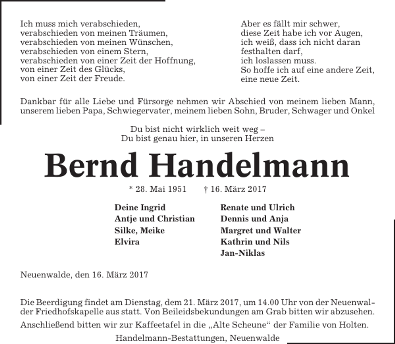 <p>Ich muss mich verabschieden,<br />verabschieden von meinen Träumen,<br />verabschieden von meinen Wünschen,<br />verabschieden von einem Stern,<br />verabschieden von einer Zeit der Hoffnung,<br />von einer Zeit des Glücks,<br />von einer Zeit der Freude.</p><p>Aber es fällt mir schwer,<br />diese Zeit habe ich vor Augen,<br />ich weiß, dass ich nicht daran<br />festhalten darf,<br />ich loslassen muss.<br />So hoffe ich auf eine andere Zeit,<br />eine neue Zeit.</p><p>Dankbar für alle Liebe und Fürsorge nehmen wir Abschied von meinem lieben Mann,<br />unserem lieben Papa, Schwiegervater, meinem lieben Sohn, Bruder, Schwager und Onkel<br />Du bist nicht wirklich weit weg –<br />Du bist genau hier, in unseren Herzen</p><p>Bernd Handelmann<br />* 28. Mai 1951<br />Deine Ingrid<br />Antje und Christian<br />Silke, Meike<br />Elvira</p><p>† 16. März 2017<br />Renate und Ulrich<br />Dennis und Anja<br />Margret und Walter<br />Kathrin und Nils<br />Jan-Niklas</p><p>Neuenwalde, den 16. März 2017<br />Die Beerdigung findet am Dienstag, dem 21. März 2017, um 14.00 Uhr von der Neuenwalder Friedhofskapelle aus statt. Von Beileidsbekundungen am Grab bitten wir abzusehen.<br />Anschließend bitten wir zur Kaffeetafel in die „Alte Scheune“ der Familie von Holten.<br />Handelmann-Bestattungen, Neuenwalde</p>