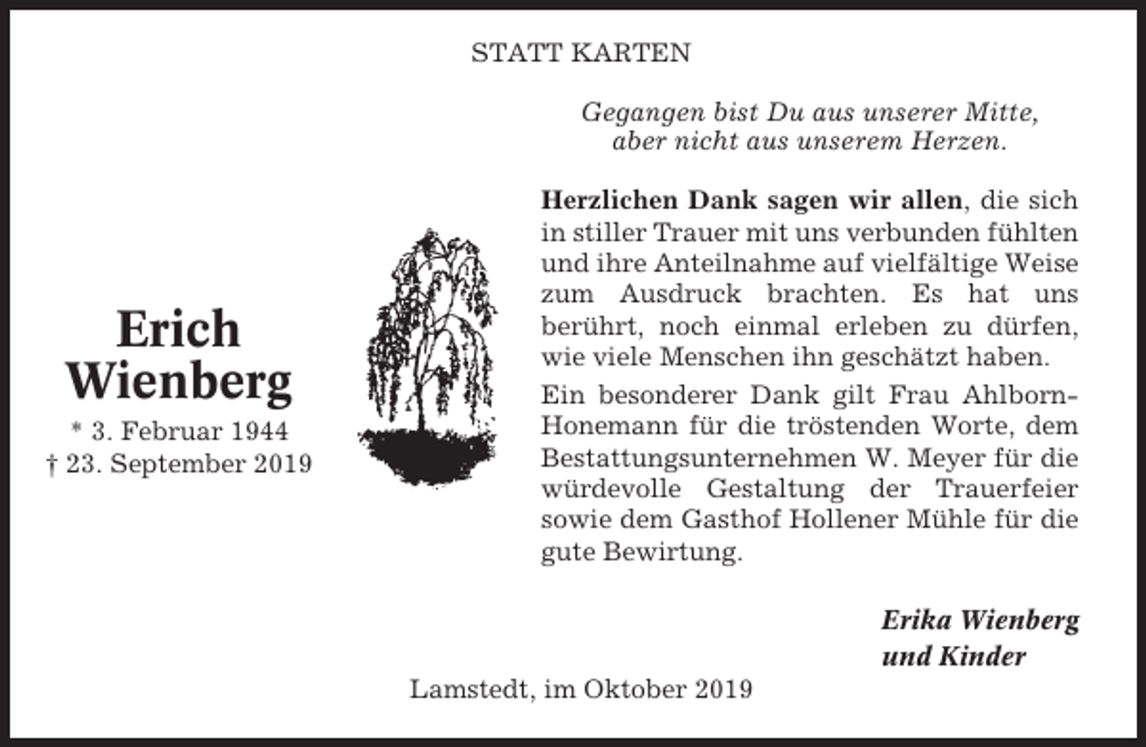 <p>STATT KARTEN<br />Gegangen bist Du aus unserer Mitte,<br />aber nicht aus unserem Herzen.</p><p>Erich<br />Wienberg<br />* 3. Februar 1944<br />† 23. September 2019</p><p>Herzlichen Dank sagen wir allen, die sich<br />in stiller Trauer mit uns verbunden fühlten<br />und ihre Anteilnahme auf vielfältige Weise<br />zum Ausdruck brachten. Es hat uns<br />berührt, noch einmal erleben zu dürfen,<br />wie viele Menschen ihn geschätzt haben.<br />Ein besonderer Dank gilt Frau AhlbornHonemann für die tröstenden Worte, dem<br />Bestattungsunternehmen W. Meyer für die<br />würdevolle Gestaltung der Trauerfeier<br />sowie dem Gasthof Hollener Mühle für die<br />gute Bewirtung.<br />Erika Wienberg<br />und Kinder<br />Lamstedt, im Oktober 2019</p>