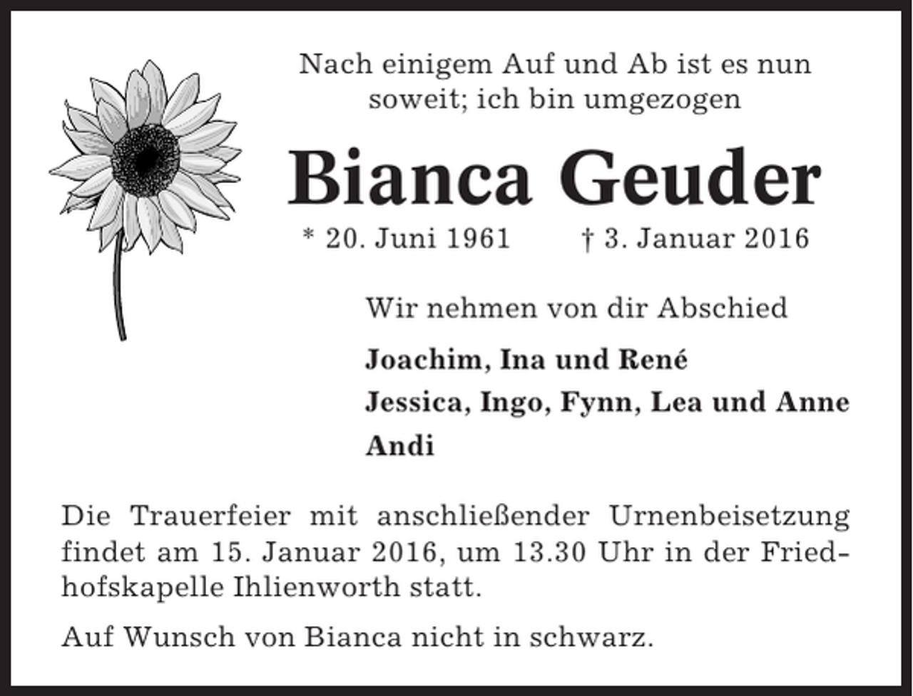 <p>Nach einigem Auf und Ab ist es nun<br />soweit; ich bin umgezogen</p><p>Bianca Geuder<br />* 20. Juni 1961</p><p>† 3. Januar 2016</p><p>Wir nehmen von dir Abschied<br />Joachim, Ina und René<br />Jessica, Ingo, Fynn, Lea und Anne<br />Andi<br />Die Trauerfeier mit anschließender Urnenbeisetzung<br />findet am 15. Januar 2016, um 13.30 Uhr in der Friedhofskapelle Ihlienworth statt.<br />Auf Wunsch von Bianca nicht in schwarz.</p>