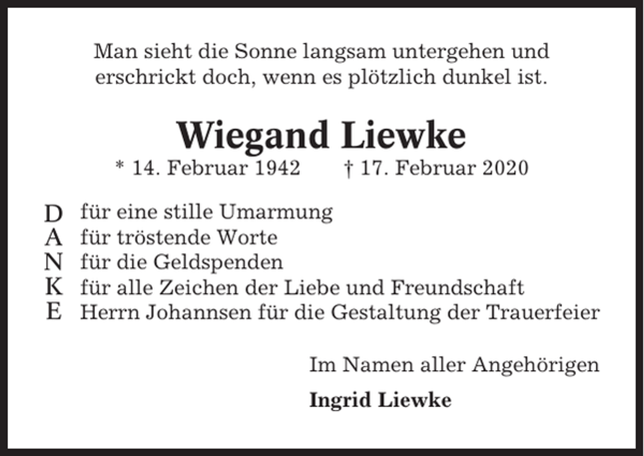 <p>Man sieht die Sonne langsam untergehen und<br />erschrickt doch, wenn es plötzlich dunkel ist.</p><p>Wiegand Liewke<br />* 14. Februar 1942</p><p>D<br />A<br />N<br />K<br />E</p><p>† 17. Februar 2020</p><p>für eine stille Umarmung<br />für tröstende Worte<br />für die Geldspenden<br />für alle Zeichen der Liebe und Freundschaft<br />Herrn Johannsen für die Gestaltung der Trauerfeier<br />Im Namen aller Angehörigen<br />Ingrid Liewke</p>