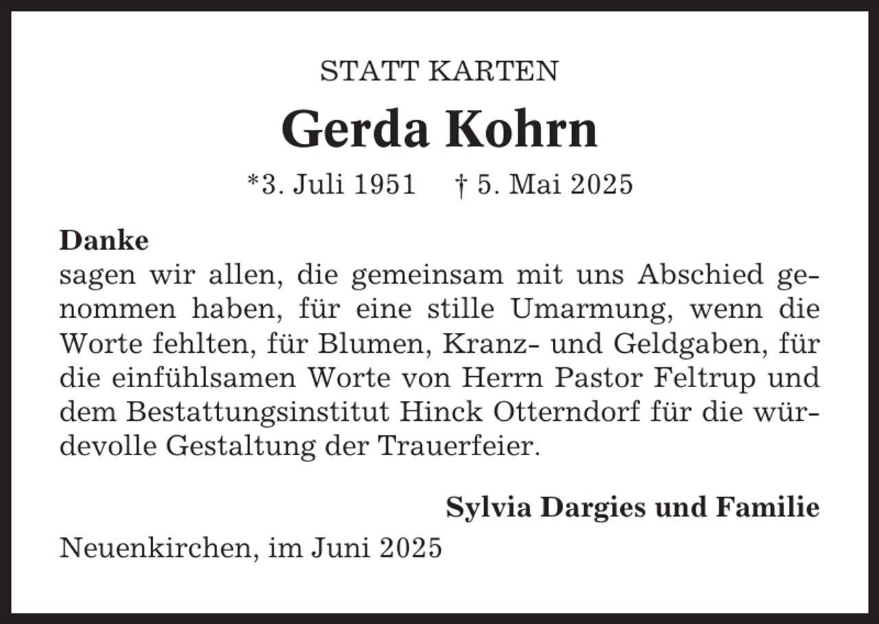 <p>STATT KARTEN</p><p>Gerda Kohrn<br />*3. Juli 1951</p><p>† 5. Mai 2025</p><p>Danke<br />sagen wir allen, die gemeinsam mit uns Abschied genommen haben, für eine stille Umarmung, wenn die<br />Worte fehlten, für Blumen, Kranz- und Geldgaben, für<br />die einfühlsamen Worte von Herrn Pastor Feltrup und<br />dem Bestattungsinstitut Hinck Otterndorf für die würdevolle Gestaltung der Trauerfeier.<br />Sylvia Dargies und Familie<br />Neuenkirchen, im Juni 2025</p>