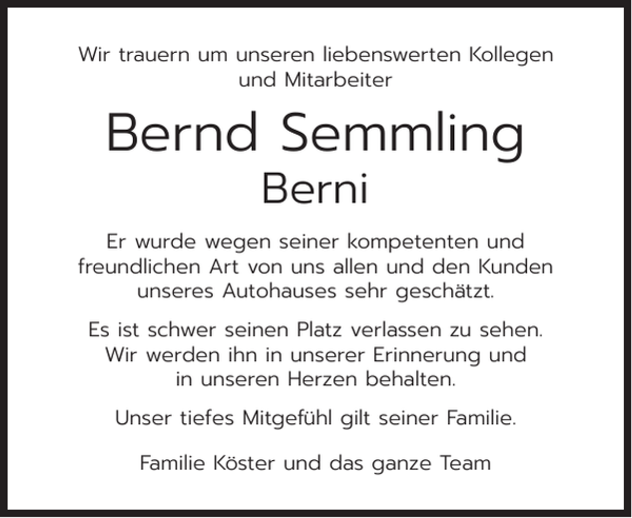 <p>Wir trauern um unseren liebenswerten Kollegen<br />und Mitarbeiter</p><p>Bernd Semmling<br />Berni</p><p>Er wurde wegen seiner kompetenten und<br />freundlichen Art von uns allen und den Kunden<br />unseres Autohauses sehr geschätzt.<br />Es ist schwer seinen Platz verlassen zu sehen.<br />Wir werden ihn in unserer Erinnerung und<br />in unseren Herzen behalten.<br />Unser tiefes Mitgefühl gilt seiner Familie.<br />Familie Köster und das ganze Team</p>