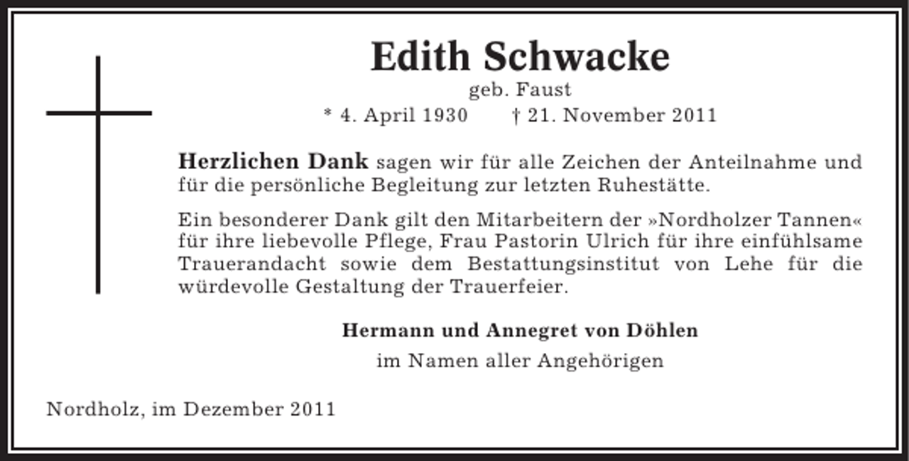 <p>Edith Schwacke<br />geb. Faust<br />* 4. April 1930<br />† 21. November 2011</p><p>Herzlichen Dank sagen wir für alle Zeichen der Anteilnahme und<br />für die persönliche Begleitung zur letzten Ruhestätte.<br />Ein besonderer Dank gilt den Mitarbeitern der »Nordholzer Tannen«<br />für ihre liebevolle Pflege, Frau Pastorin Ulrich für ihre einfühlsame<br />Trauerandacht sowie dem Bestattungsinstitut von Lehe für die<br />würdevolle Gestaltung der Trauerfeier.<br />Hermann und Annegret von Döhlen<br />im Namen aller Angehörigen<br />Nordholz, im Dezember 2011</p>