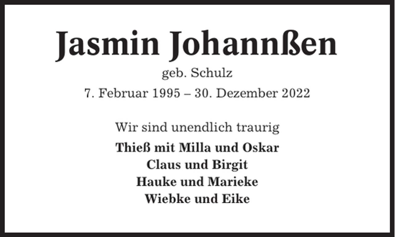<p>Jasmin Johannßen<br />geb. Schulz<br />7. Februar 1995 – 30. Dezember 2022<br />Wir sind unendlich traurig<br />Thieß mit Milla und Oskar<br />Claus und Birgit<br />Hauke und Marieke<br />Wiebke und Eike</p>