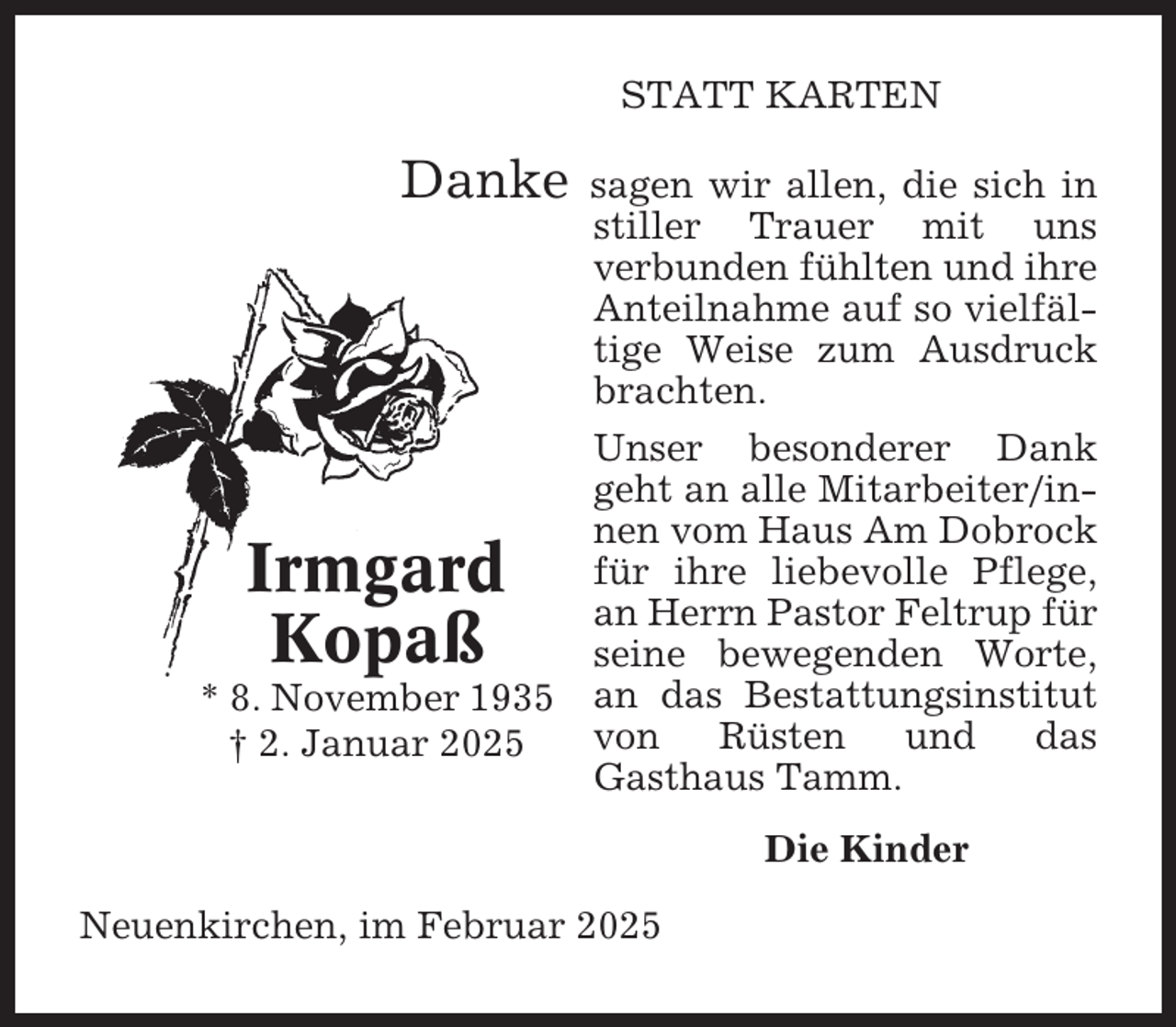 <p>STATT KARTEN</p><p>Danke</p><p>sagen wir allen, die sich in<br />stiller Trauer mit uns<br />verbunden fühlten und ihre<br />Anteilnahme auf so vielfältige Weise zum Ausdruck<br />brachten.</p><p>Unser besonderer Dank<br />geht an alle Mitarbeiter/innen vom Haus Am Dobrock<br />für ihre liebevolle Pflege,<br />an Herrn Pastor Feltrup für<br />seine bewegenden Worte,<br />* 8. November 1935 an das Bestattungsinstitut<br />von<br />Rüsten<br />und<br />das<br />† 2. Januar 2025<br />Gasthaus Tamm.</p><p>Irmgard<br />Kopaß</p><p>Die Kinder<br />Neuenkirchen, im Februar 2025</p>