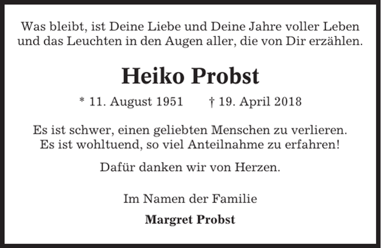 <p>Was bleibt, ist Deine Liebe und Deine Jahre voller Leben<br />und das Leuchten in den Augen aller, die von Dir erzählen.</p><p>Heiko Probst<br />* 11. August 1951</p><p>† 19. April 2018</p><p>Es ist schwer, einen geliebten Menschen zu verlieren.<br />Es ist wohltuend, so viel Anteilnahme zu erfahren!<br />Dafür danken wir von Herzen.<br />Im Namen der Familie<br />Margret Probst</p>