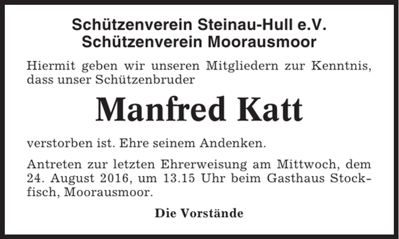 <p>Schützenverein Steinau-Hull e.V.<br />Schützenverein Moorausmoor<br />Hiermit geben wir unseren Mitgliedern zur Kenntnis,<br />dass unser Schützenbruder</p><p>Manfred Katt<br />verstorben ist. Ehre seinem Andenken.<br />Antreten zur letzten Ehrerweisung am Mittwoch, dem<br />24. August 2016, um 13.15 Uhr beim Gasthaus Stockfisch, Moorausmoor.<br />Die Vorstände</p>