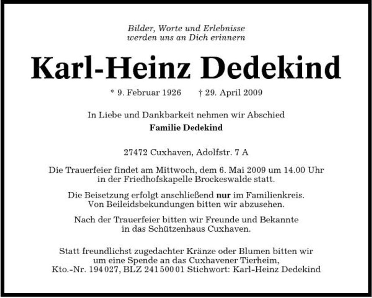 <p>Bilder, Worte und Erlebnisse werden uns an Dich erinnern</p><p>Karl-Heinz Dedekind<br />* 9. Februar 1926 † 29. April 2009 In Liebe und Dankbarkeit nehmen wir Abschied Familie Dedekind 27472 Cuxhaven, Adolfstr. 7 A Die Trauerfeier findet am Mittwoch, dem 6. Mai 2009 um 14.00 Uhr in der Friedhofskapelle Brockeswalde statt. Die Beisetzung erfolgt anschließend nur im Familienkreis. Von Beileidsbekundungen bitten wir abzusehen. Nach der Trauerfeier bitten wir Freunde und Bekannte in das Schützenhaus Cuxhaven. Statt freundlichst zugedachter Kränze oder Blumen bitten wir um eine Spende an das Cuxhavener Tierheim, Kto.-Nr. 194 027, BLZ 241 501 Stichwort: Karl-Heinz Dedekind</p>