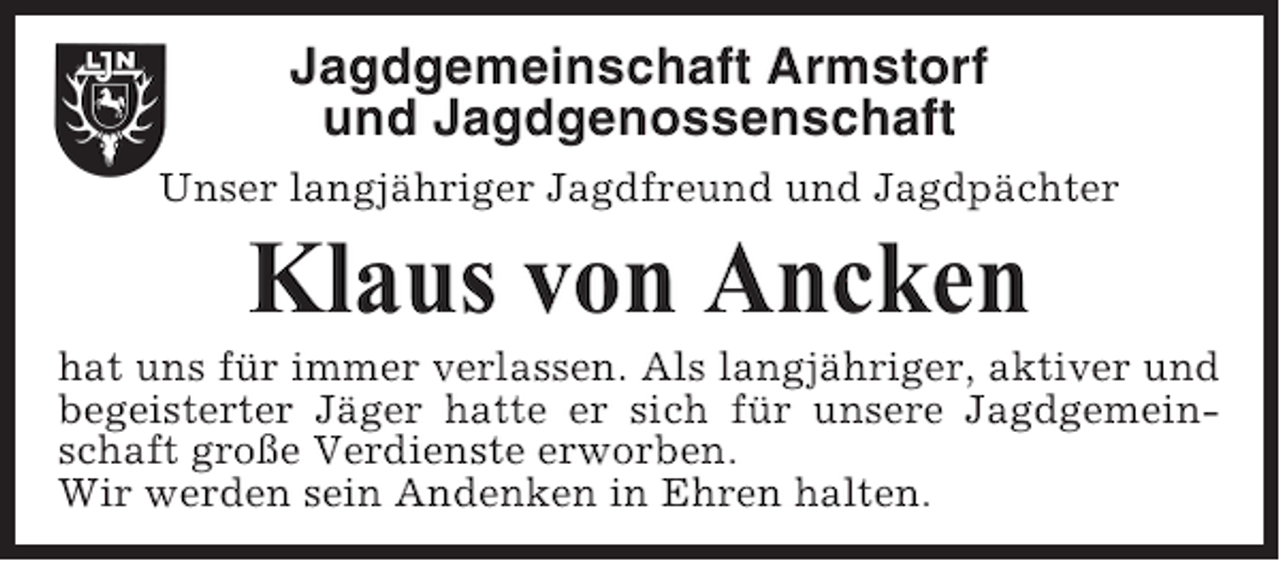 <p>Jagdgemeinschaft Armstorf<br />und Jagdgenossenschaft<br />Unser langjähriger Jagdfreund und Jagdpächter</p><p>Klaus von Ancken<br />hat uns für immer verlassen. Als langjähriger, aktiver und<br />begeisterter Jäger hatte er sich für unsere Jagdgemeinschaft große Verdienste erworben.<br />Wir werden sein Andenken in Ehren halten.</p>