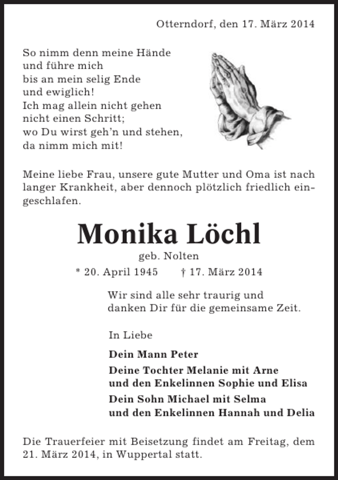 <p>Otterndorf, den 17. März 2014<br />So nimm denn meine Hände<br />und führe mich<br />bis an mein selig Ende<br />und ewiglich!<br />Ich mag allein nicht gehen<br />nicht einen Schritt;<br />wo Du wirst geh’n und stehen,<br />da nimm mich mit!<br />Meine liebe Frau, unsere gute Mutter und Oma ist nach<br />langer Krankheit, aber dennoch plötzlich friedlich eingeschlafen.</p><p>Monika Löchl<br />geb. Nolten<br />* 20. April 1945<br />† 17. März 2014<br />Wir sind alle sehr traurig und<br />danken Dir für die gemeinsame Zeit.<br />In Liebe<br />Dein Mann Peter<br />Deine Tochter Melanie mit Arne<br />und den Enkelinnen Sophie und Elisa<br />Dein Sohn Michael mit Selma<br />und den Enkelinnen Hannah und Delia<br />Die Trauerfeier mit Beisetzung findet am Freitag, dem<br />21. März 2014, in Wuppertal statt.</p>