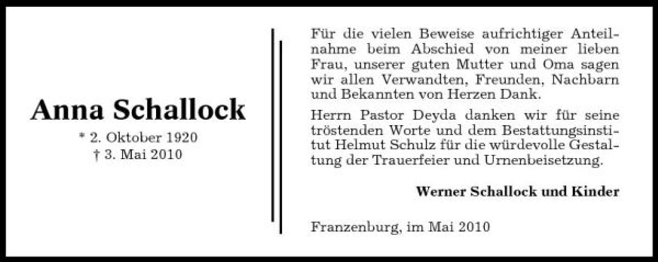 <p>Anna Schallock<br />* 2. Oktober 1920 † 3. Mai 2010</p><p>Für die vielen Beweise aufrichtiger Anteilnahme beim Abschied von meiner lieben Frau, unserer guten Mutter und Oma sagen wir allen Verwandten, Freunden, Nachbarn und Bekannten von Herzen Dank. Herrn Pastor Deyda danken wir für seine tröstenden Worte und dem Bestattungsinstitut Helmut Schulz für die würdevolle Gestaltung der Trauerfeier und Urnenbeisetzung. Werner Schallock und Kinder Franzenburg, im Mai 2010</p>