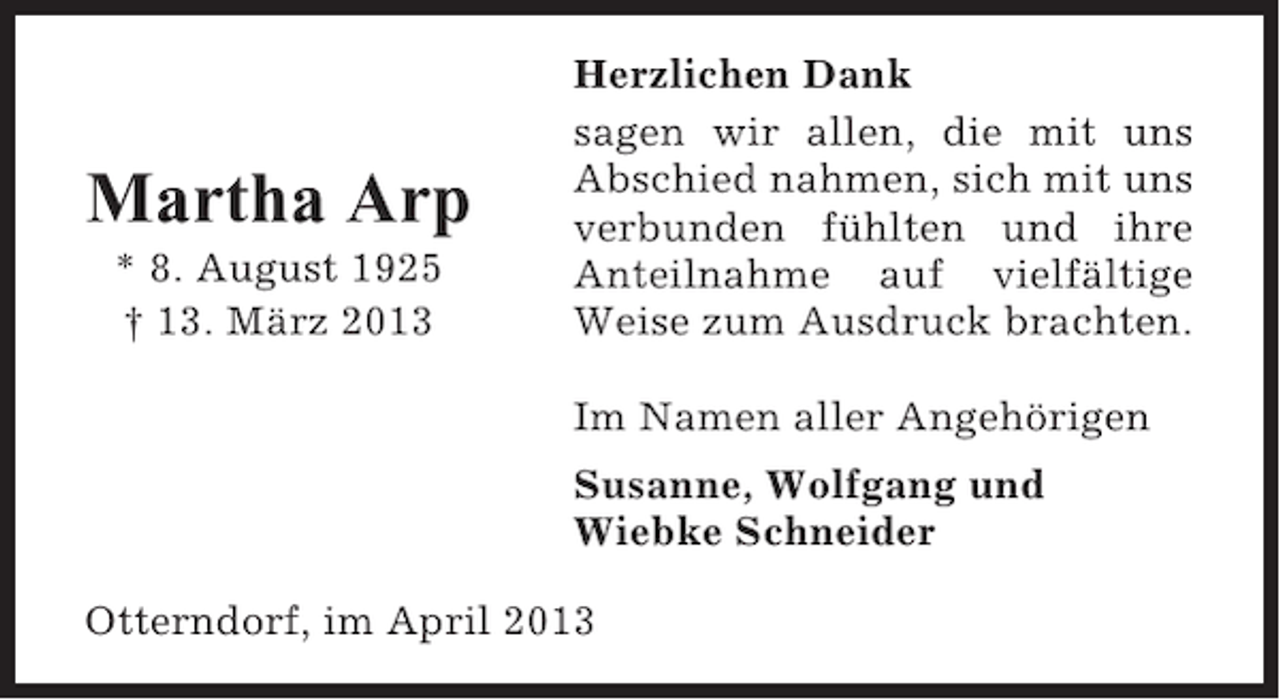 <p>Martha Arp<br />* 8. August 1925<br />† 13. März 2013</p><p>Herzlichen Dank<br />sagen wir allen, die mit uns<br />Abschied nahmen, sich mit uns<br />verbunden fühlten und ihre<br />Anteilnahme auf vielfältige<br />Weise zum Ausdruck brachten.<br />Im Namen aller Angehörigen<br />Susanne, Wolfgang und<br />Wiebke Schneider</p><p>Otterndorf, im April 2013</p>