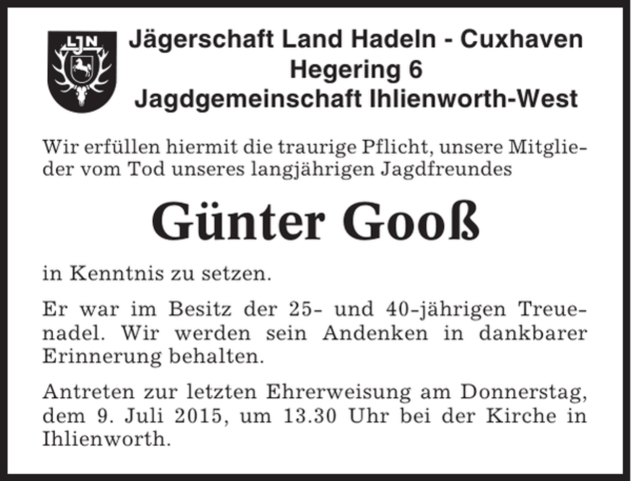 <p>Jägerschaft Land Hadeln - Cuxhaven<br />Hegering 6<br />Jagdgemeinschaft Ihlienworth-West<br />Wir erfüllen hiermit die traurige Pflicht, unsere Mitglieder vom Tod unseres langjährigen Jagdfreundes</p><p>Günter Gooß<br />in Kenntnis zu setzen.<br />Er war im Besitz der 25- und 40-jährigen Treuenadel. Wir werden sein Andenken in dankbarer<br />Erinnerung behalten.<br />Antreten zur letzten Ehrerweisung am Donnerstag,<br />dem 9. Juli 2015, um 13.30 Uhr bei der Kirche in<br />Ihlienworth.</p>