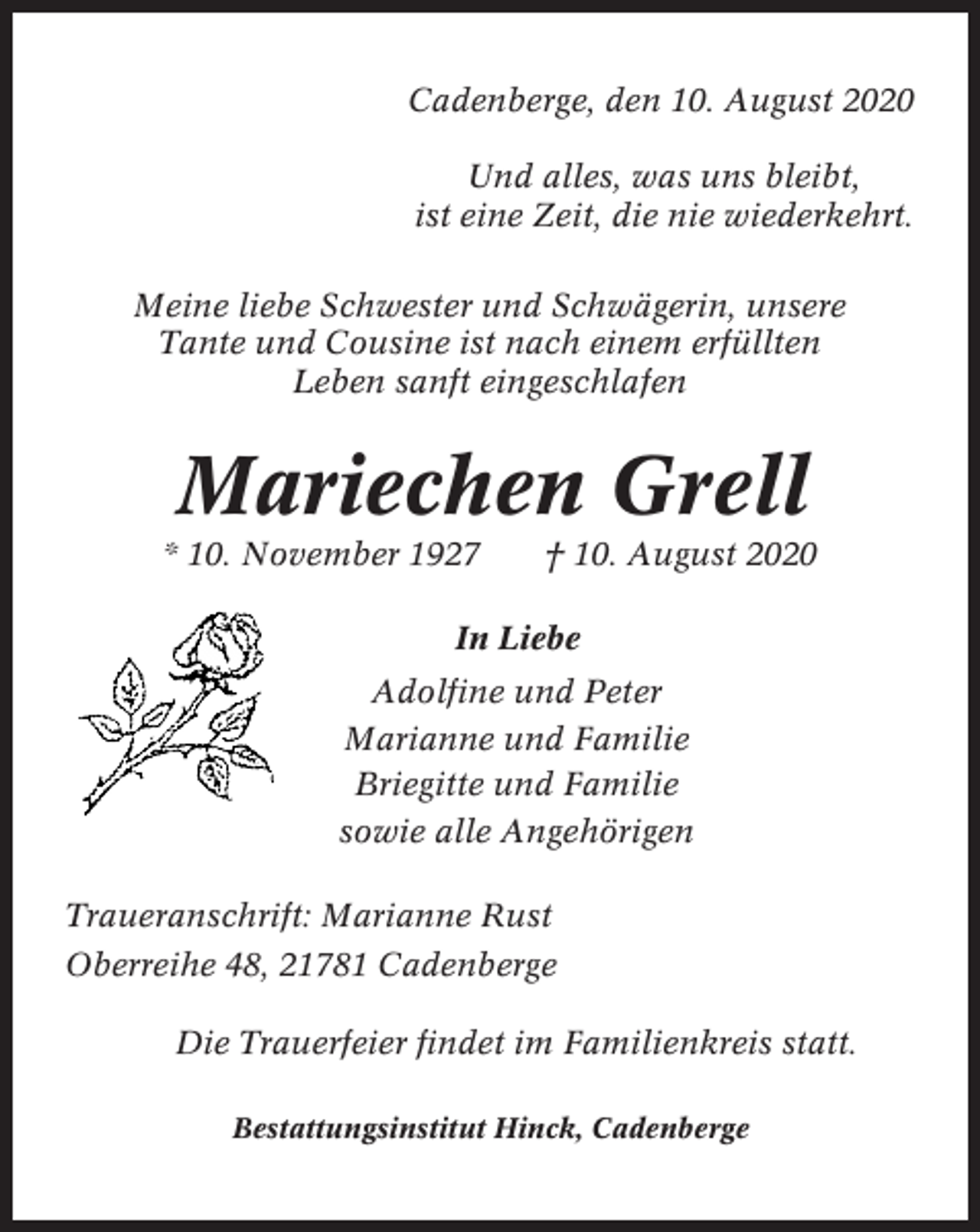 <p>Cadenberge, den 10. August 2020<br />Und alles, was uns bleibt,<br />ist eine Zeit, die nie wiederkehrt.<br />Meine liebe Schwester und Schwägerin, unsere<br />Tante und Cousine ist nach einem erfüllten<br />Leben sanft eingeschlafen</p><p>Mariechen Grell<br />* 10. November 1927</p><p>† 10. August 2020</p><p>In Liebe<br />Adolfine und Peter<br />Marianne und Familie<br />Briegitte und Familie<br />sowie alle Angehörigen<br />Traueranschrift: Marianne Rust<br />Oberreihe 48, 21781 Cadenberge<br />Die Trauerfeier findet im Familienkreis statt.<br />Bestattungsinstitut Hinck, Cadenberge</p>