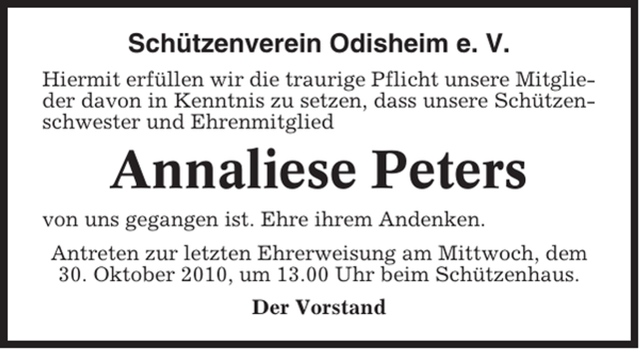 <p>Schützenverein Odisheim e. V.<br />Hiermit erfüllen wir die traurige Pflicht unsere Mitglieder davon in Kenntnis zu setzen, dass unsere Schützenschwester und Ehrenmitglied</p><p>Annaliese Peters<br />von uns gegangen ist. Ehre ihrem Andenken.<br />Antreten zur letzten Ehrerweisung am Mittwoch, dem<br />30. Oktober 2010, um 13.00 Uhr beim Schützenhaus.<br />Der Vorstand</p>