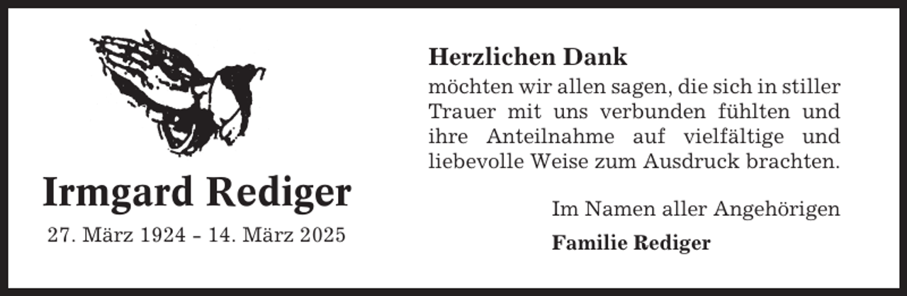 <p>Herzlichen Dank<br />möchten wir allen sagen, die sich in stiller<br />Trauer mit uns verbunden fühlten und<br />ihre Anteilnahme auf vielfältige und<br />liebevolle Weise zum Ausdruck brachten.</p><p>Irmgard Rediger</p><p>Im Namen aller Angehörigen</p><p>27. März 1924 - 14. März 2025</p><p>Familie Rediger</p>