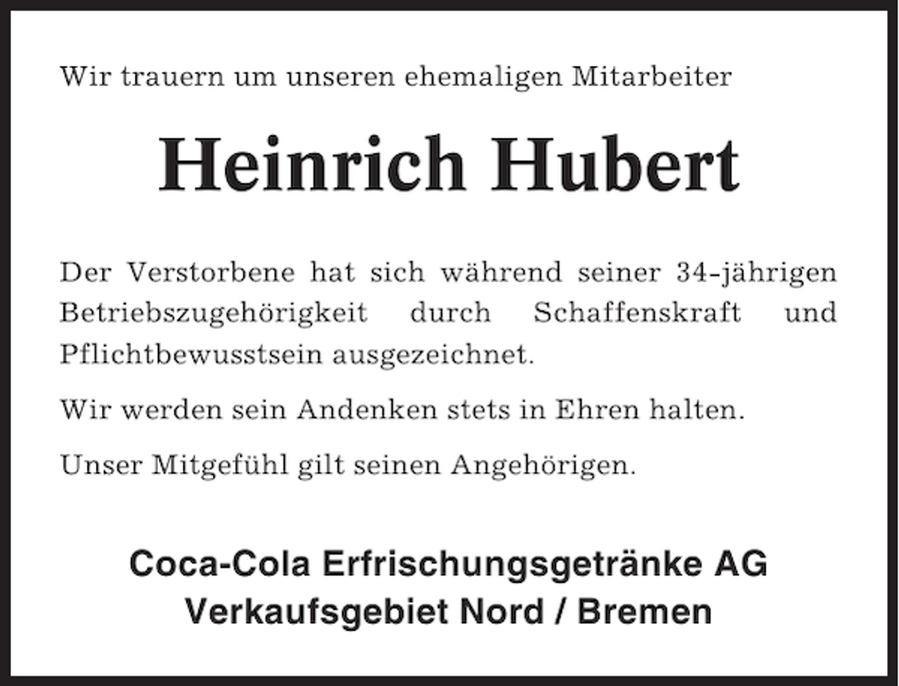 <p>Wir trauern um unseren ehemaligen Mitarbeiter</p><p>Heinrich Hubert<br />Der Verstorbene hat sich während seiner 34-jährigen<br />Betriebszugehörigkeit durch Schaffenskraft und<br />Pflichtbewusstsein ausgezeichnet.<br />Wir werden sein Andenken stets in Ehren halten.<br />Unser Mitgefühl gilt seinen Angehörigen.</p><p>Coca-Cola Erfrischungsgetränke AG<br />Verkaufsgebiet Nord / Bremen</p>