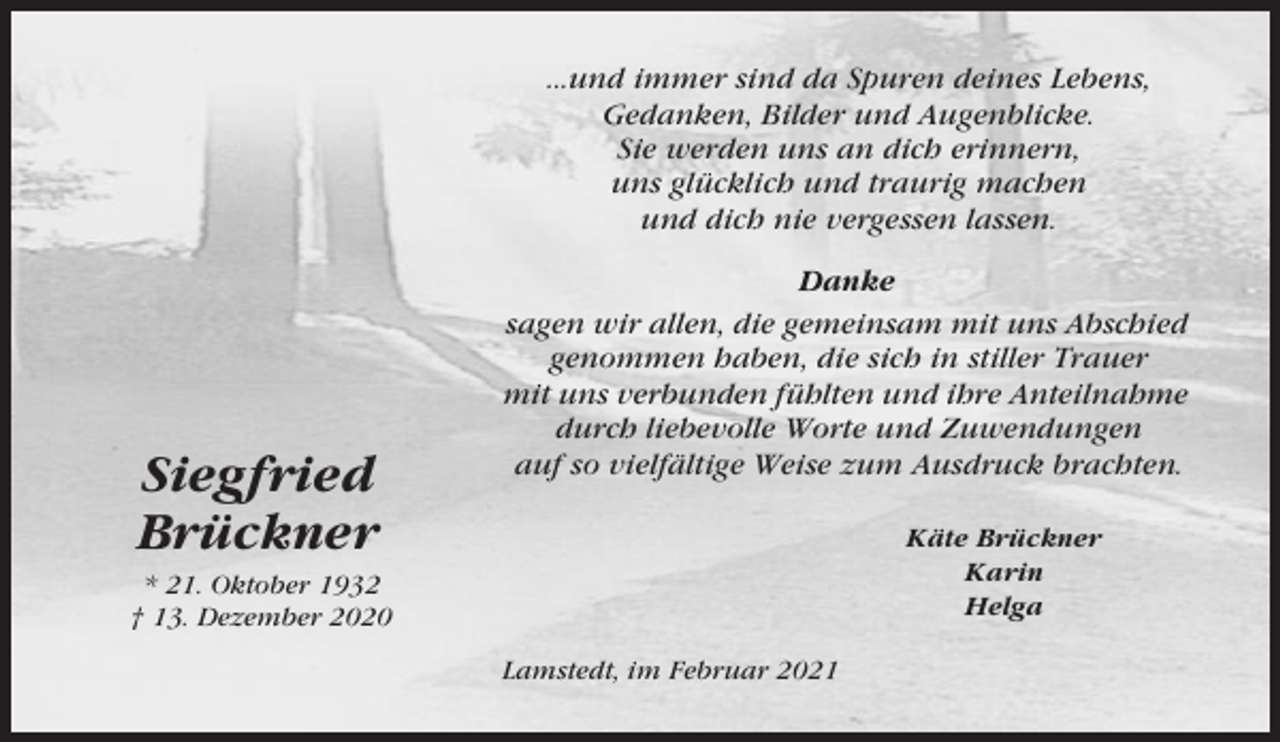 <p>...und immer sind da Spuren deines Lebens,<br />Gedanken, Bilder und Augenblicke.<br />Sie werden uns an dich erinnern,<br />uns glücklich und traurig machen<br />und dich nie vergessen lassen.</p><p>Siegfried<br />Brückner</p><p>Danke<br />sagen wir allen, die gemeinsam mit uns Abschied<br />genommen haben, die sich in stiller Trauer<br />mit uns verbunden fühlten und ihre Anteilnahme<br />durch liebevolle Worte und Zuwendungen<br />auf so vielfältige Weise zum Ausdruck brachten.<br />Käte Brückner<br />Karin<br />Helga</p><p>* 21. Oktober 1932<br />† 13. Dezember 2020<br />Lamstedt, im Februar 2021</p>
