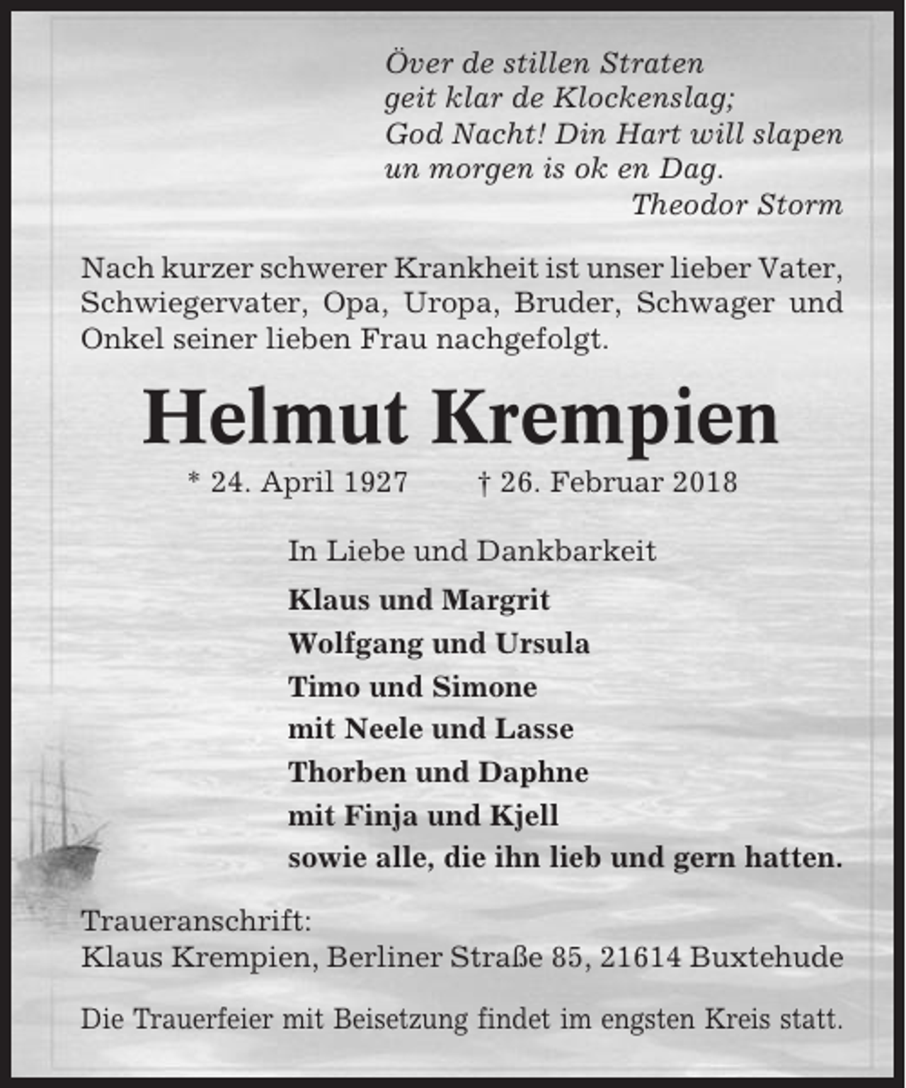 <p>Över de stillen Straten<br />geit klar de Klockenslag;<br />God Nacht! Din Hart will slapen<br />un morgen is ok en Dag.<br />Theodor Storm<br />Nach kurzer schwerer Krankheit ist unser lieber Vater,<br />Schwiegervater, Opa, Uropa, Bruder, Schwager und<br />Onkel seiner lieben Frau nachgefolgt.</p><p>Helmut Krempien<br />* 24. April 1927</p><p>† 26. Februar 2018</p><p>In Liebe und Dankbarkeit<br />Klaus und Margrit<br />Wolfgang und Ursula<br />Timo und Simone<br />mit Neele und Lasse<br />Thorben und Daphne<br />mit Finja und Kjell<br />sowie alle, die ihn lieb und gern hatten.<br />Traueranschrift:<br />Klaus Krempien, Berliner Straße 85, 21614 Buxtehude<br />Die Trauerfeier mit Beisetzung findet im engsten Kreis statt.</p>