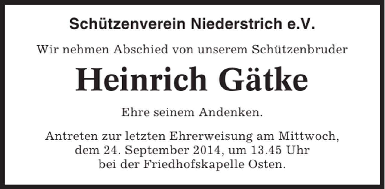 <p>Schützenverein Niederstrich e.V.<br />Wir nehmen Abschied von unserem Schützenbruder</p><p>Heinrich Gätke<br />Ehre seinem Andenken.<br />Antreten zur letzten Ehrerweisung am Mittwoch,<br />dem 24. September 2014, um 13.45 Uhr<br />bei der Friedhofskapelle Osten.</p>