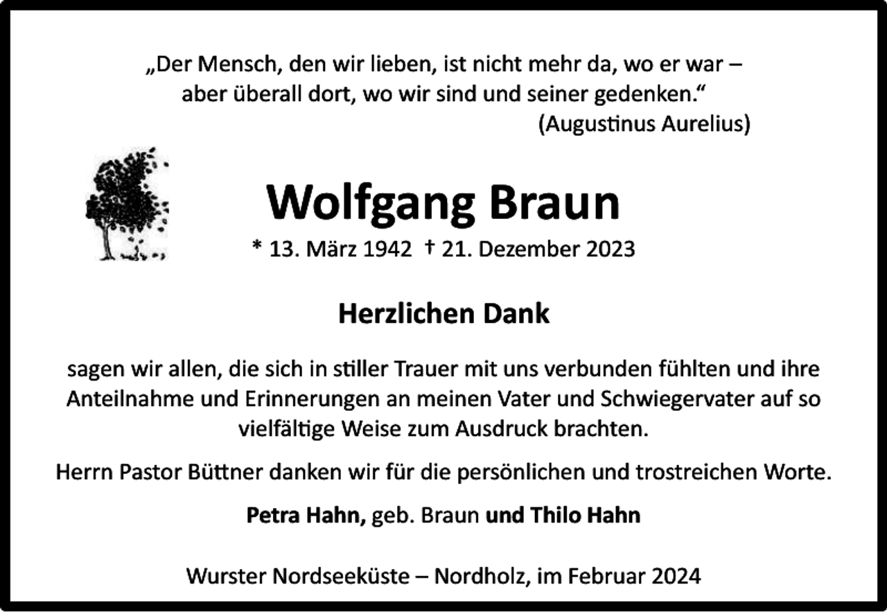 <p>„Der Mensch, den wir lieben, ist nicht mehr da, wo er war –<br />aber überall dort, wo wir sind und seiner gedenken.“<br />(Augustinus Aurelius)</p><p>Wolfgang Braun</p><p>* 13. März 1942 † 21. Dezember 2023</p><p>Herzlichen Dank<br />sagen wir allen, die sich in stiller Trauer mit uns verbunden fühlten und ihre<br />Anteilnahme und Erinnerungen an meinen Vater und Schwiegervater auf so<br />vielfältige Weise zum Ausdruck brachten.<br />Herrn Pastor Büttner danken wir für die persönlichen und trostreichen Worte.<br />Petra Hahn, geb. Braun und Thilo Hahn<br />Wurster Nordseeküste – Nordholz, im Februar 2024</p>