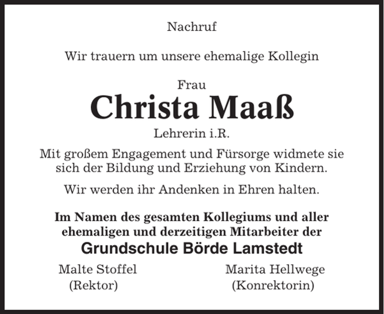 <p>Nachruf<br />Wir trauern um unsere ehemalige Kollegin<br />Frau</p><p>Christa Maaß<br />Lehrerin i.R.<br />Mit großem Engagement und Fürsorge widmete sie<br />sich der Bildung und Erziehung von Kindern.<br />Wir werden ihr Andenken in Ehren halten.<br />Im Namen des gesamten Kollegiums und aller<br />ehemaligen und derzeitigen Mitarbeiter der</p><p>Grundschule Börde Lamstedt<br />Malte Stoffel<br />(Rektor)</p><p>Marita Hellwege<br />(Konrektorin)</p>