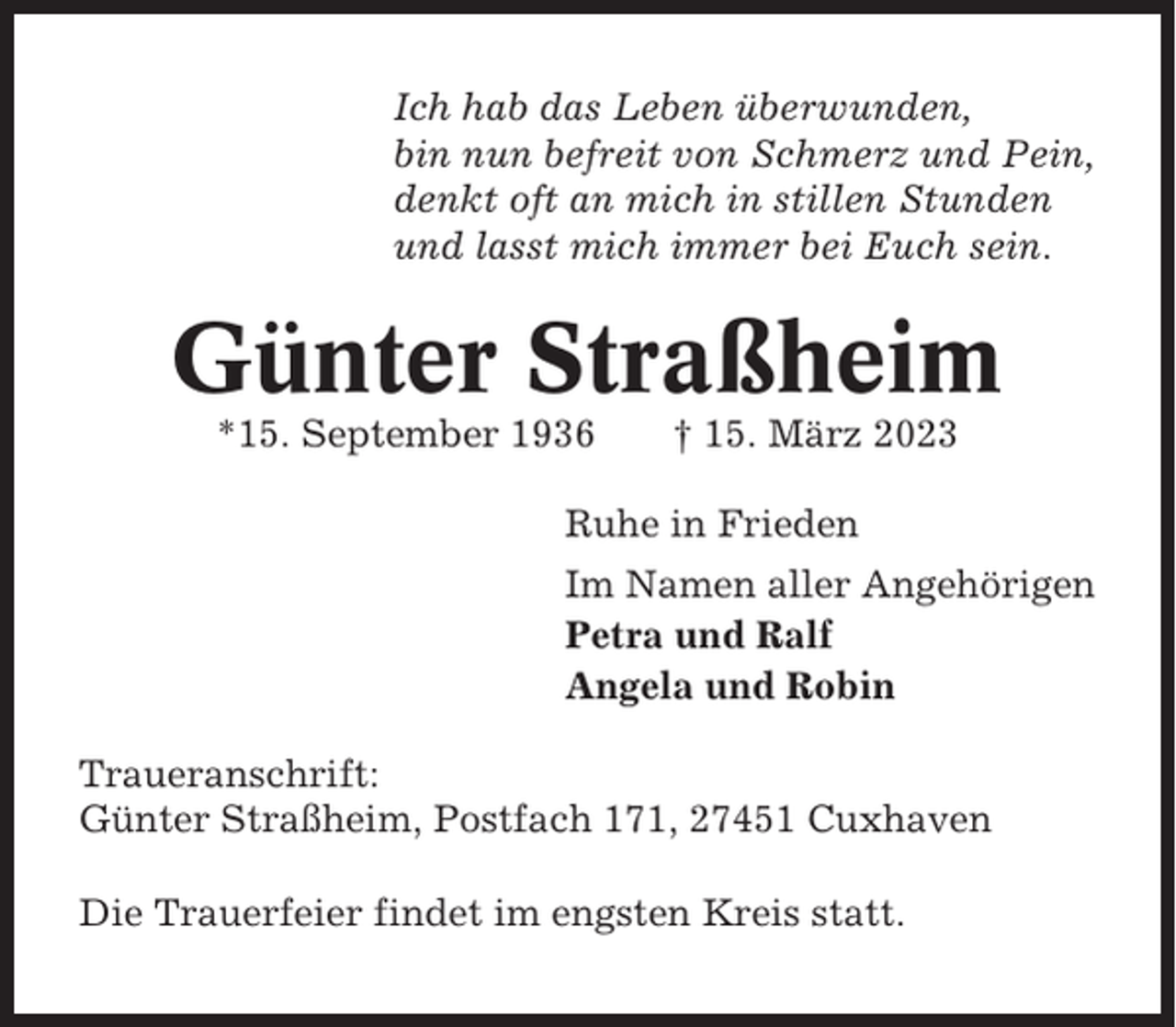 <p>Ich hab das Leben überwunden,<br />bin nun befreit von Schmerz und Pein,<br />denkt oft an mich in stillen Stunden<br />und lasst mich immer bei Euch sein.</p><p>Günter Straßheim<br />*15. September 1936</p><p>† 15. März 2023</p><p>Ruhe in Frieden<br />Im Namen aller Angehörigen<br />Petra und Ralf<br />Angela und Robin<br />Traueranschrift:<br />Günter Straßheim, Postfach 171, 27451 Cuxhaven<br />Die Trauerfeier findet im engsten Kreis statt.</p>