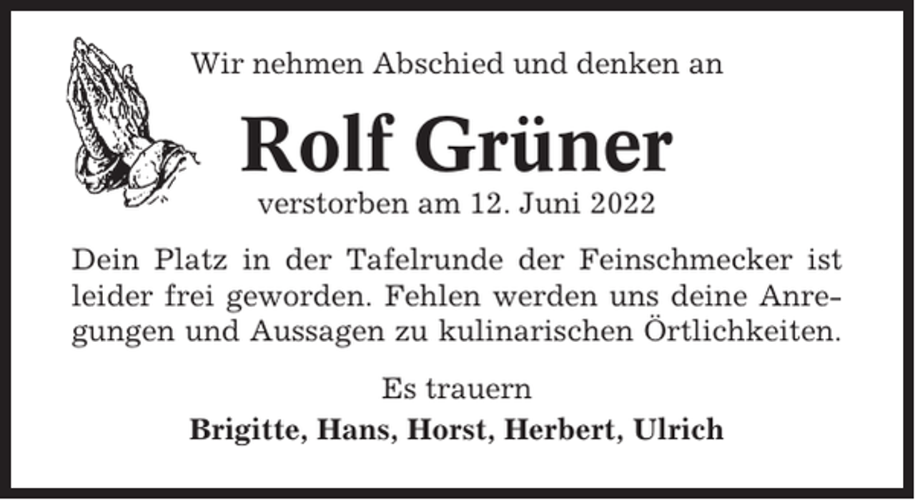 <p>Wir nehmen Abschied und denken an</p><p>Rolf Grüner<br />verstorben am 12. Juni 2022<br />Dein Platz in der Tafelrunde der Feinschmecker ist<br />leider frei geworden. Fehlen werden uns deine Anregungen und Aussagen zu kulinarischen Örtlichkeiten.<br />Es trauern<br />Brigitte, Hans, Horst, Herbert, Ulrich</p>
