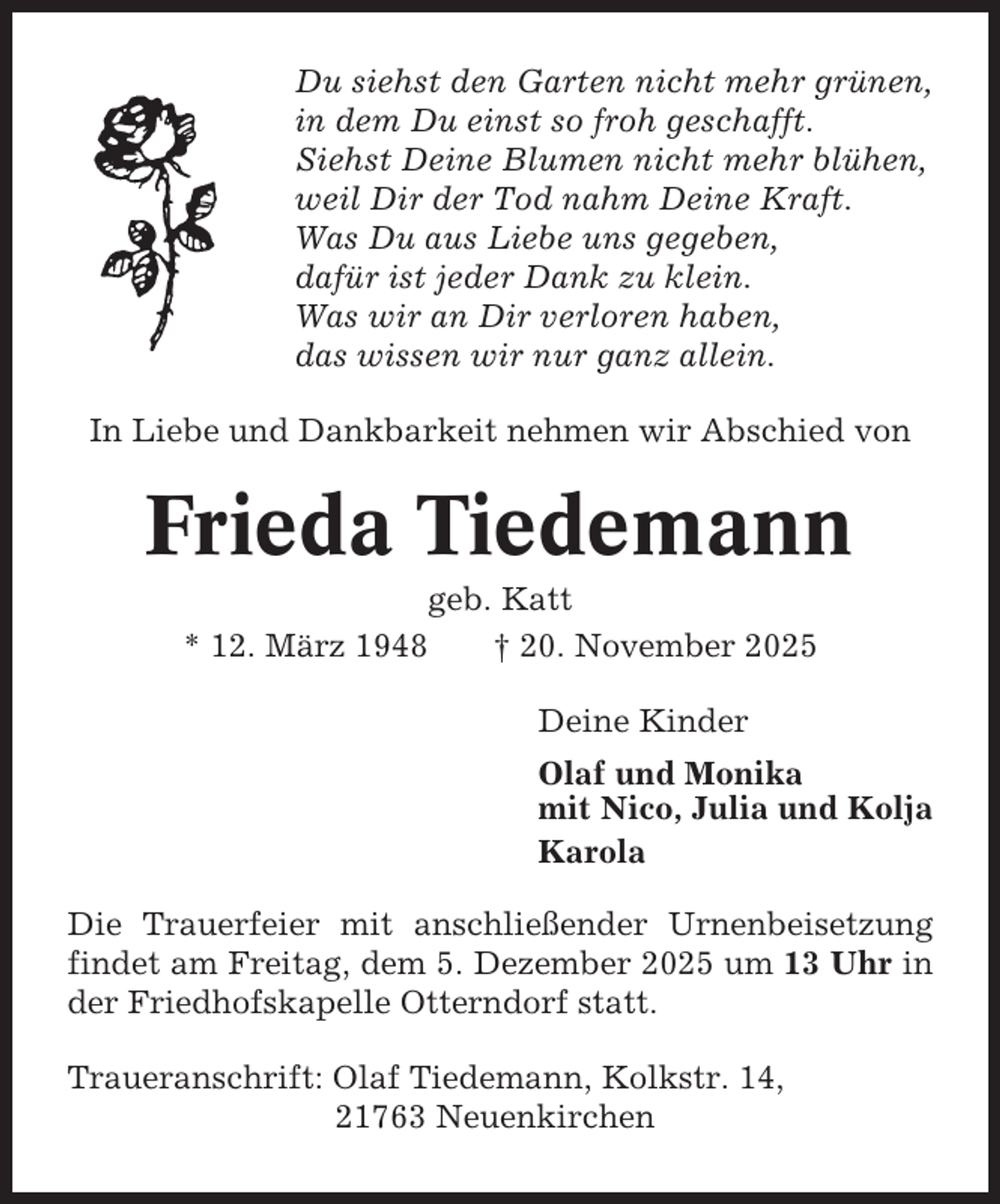 <p>Du siehst den Garten nicht mehr grünen,<br />in dem Du einst so froh geschafft.<br />Siehst Deine Blumen nicht mehr blühen,<br />weil Dir der Tod nahm Deine Kraft.<br />Was Du aus Liebe uns gegeben,<br />dafür ist jeder Dank zu klein.<br />Was wir an Dir verloren haben,<br />das wissen wir nur ganz allein.<br />In Liebe und Dankbarkeit nehmen wir Abschied von</p><p>Frieda Tiedemann<br />geb. Katt<br />* 12. März 1948<br />† 20. November 2025<br />Deine Kinder<br />Olaf und Monika<br />mit Nico, Julia und Kolja<br />Karola<br />Die Trauerfeier mit anschließender Urnenbeisetzung<br />findet am Freitag, dem 5. Dezember 2025 um 13 Uhr in<br />der Friedhofskapelle Otterndorf statt.<br />Traueranschrift: Olaf Tiedemann, Kolkstr. 14,<br />21763 Neuenkirchen</p>