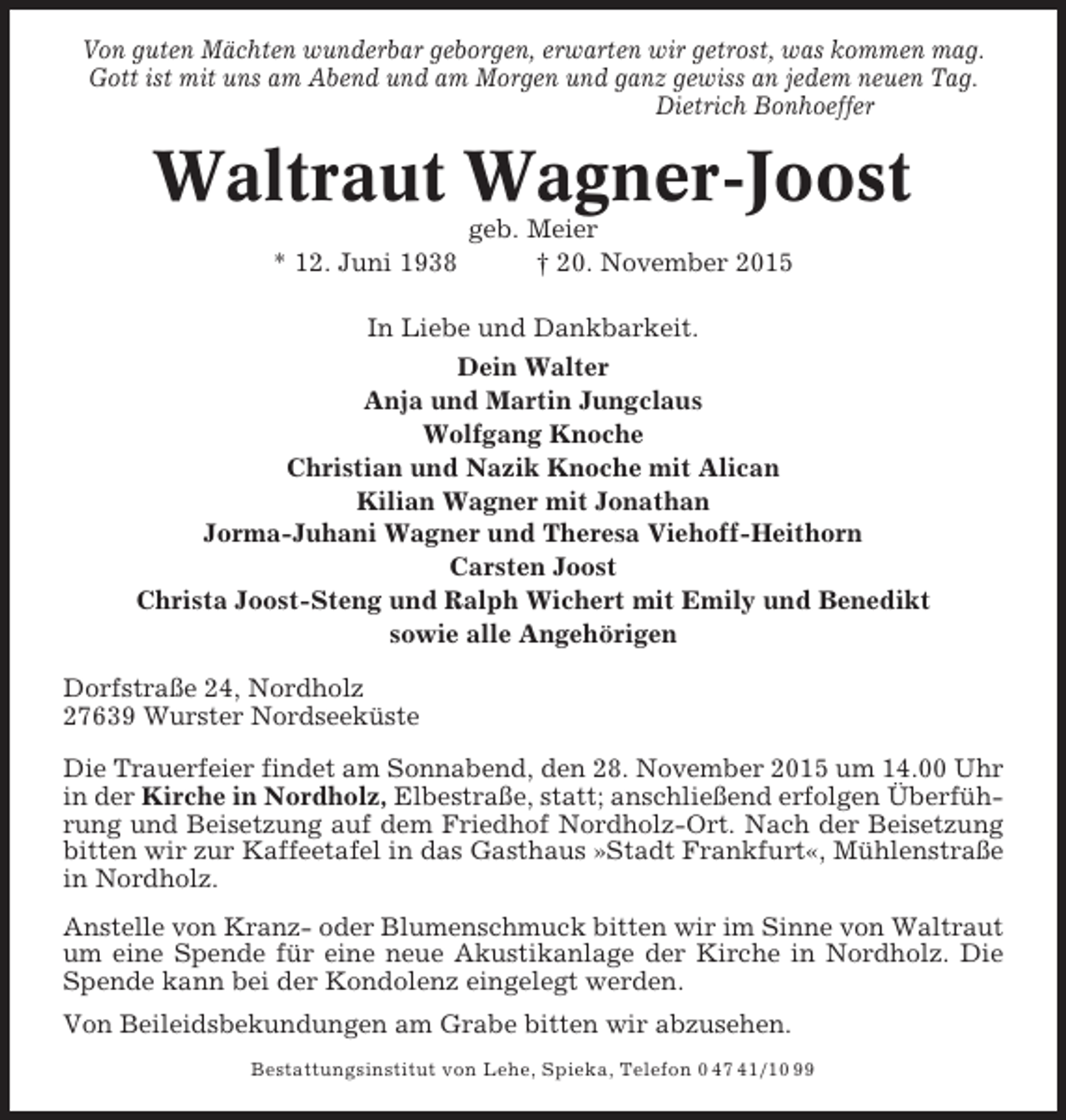 <p>Von guten Mächten wunderbar geborgen, erwarten wir getrost, was kommen mag.<br />Gott ist mit uns am Abend und am Morgen und ganz gewiss an jedem neuen Tag.<br />Dietrich Bonhoeffer</p><p>Waltraut Wagner-Joost<br />* 12. Juni 1938</p><p>geb. Meier<br />† 20. November 2015</p><p>In Liebe und Dankbarkeit.<br />Dein Walter<br />Anja und Martin Jungclaus<br />Wolfgang Knoche<br />Christian und Nazik Knoche mit Alican<br />Kilian Wagner mit Jonathan<br />Jorma-Juhani Wagner und Theresa Viehoff-Heithorn<br />Carsten Joost<br />Christa Joost-Steng und Ralph Wichert mit Emily und Benedikt<br />sowie alle Angehörigen<br />Dorfstraße 24, Nordholz<br />27639 Wurster Nordseeküste<br />Die Trauerfeier findet am Sonnabend, den 28. November 2015 um 14.00 Uhr<br />in der Kirche in Nordholz, Elbestraße, statt; anschließend erfolgen Überführung und Beisetzung auf dem Friedhof Nordholz-Ort. Nach der Beisetzung<br />bitten wir zur Kaffeetafel in das Gasthaus »Stadt Frankfurt«, Mühlenstraße<br />in Nordholz.<br />Anstelle von Kranz- oder Blumenschmuck bitten wir im Sinne von Waltraut<br />um eine Spende für eine neue Akustikanlage der Kirche in Nordholz. Die<br />Spende kann bei der Kondolenz eingelegt werden.<br />Von Beileidsbekundungen am Grabe bitten wir abzusehen.<br />Bestattungsinstitut von Lehe, Spieka, Telefon 0 47 41/10 99</p>