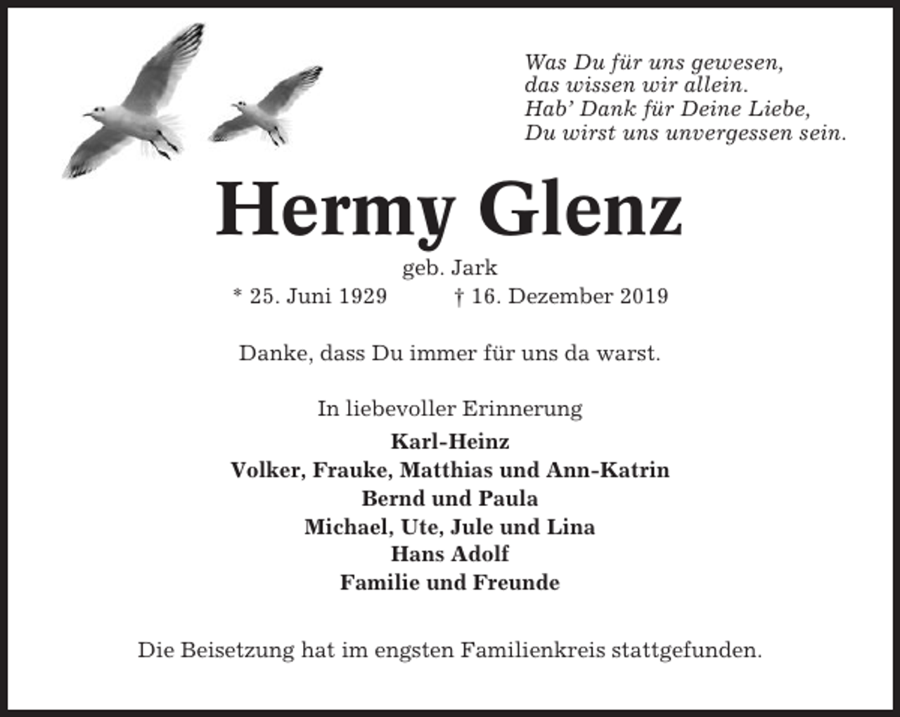 <p>Was Du für uns gewesen,<br />das wissen wir allein.<br />Hab’ Dank für Deine Liebe,<br />Du wirst uns unvergessen sein.</p><p>Hermy Glenz<br />geb. Jark<br />* 25. Juni 1929<br />† 16. Dezember 2019<br />Danke, dass Du immer für uns da warst.<br />In liebevoller Erinnerung<br />Karl-Heinz<br />Volker, Frauke, Matthias und Ann-Katrin<br />Bernd und Paula<br />Michael, Ute, Jule und Lina<br />Hans Adolf<br />Familie und Freunde<br />Die Beisetzung hat im engsten Familienkreis stattgefunden.</p>