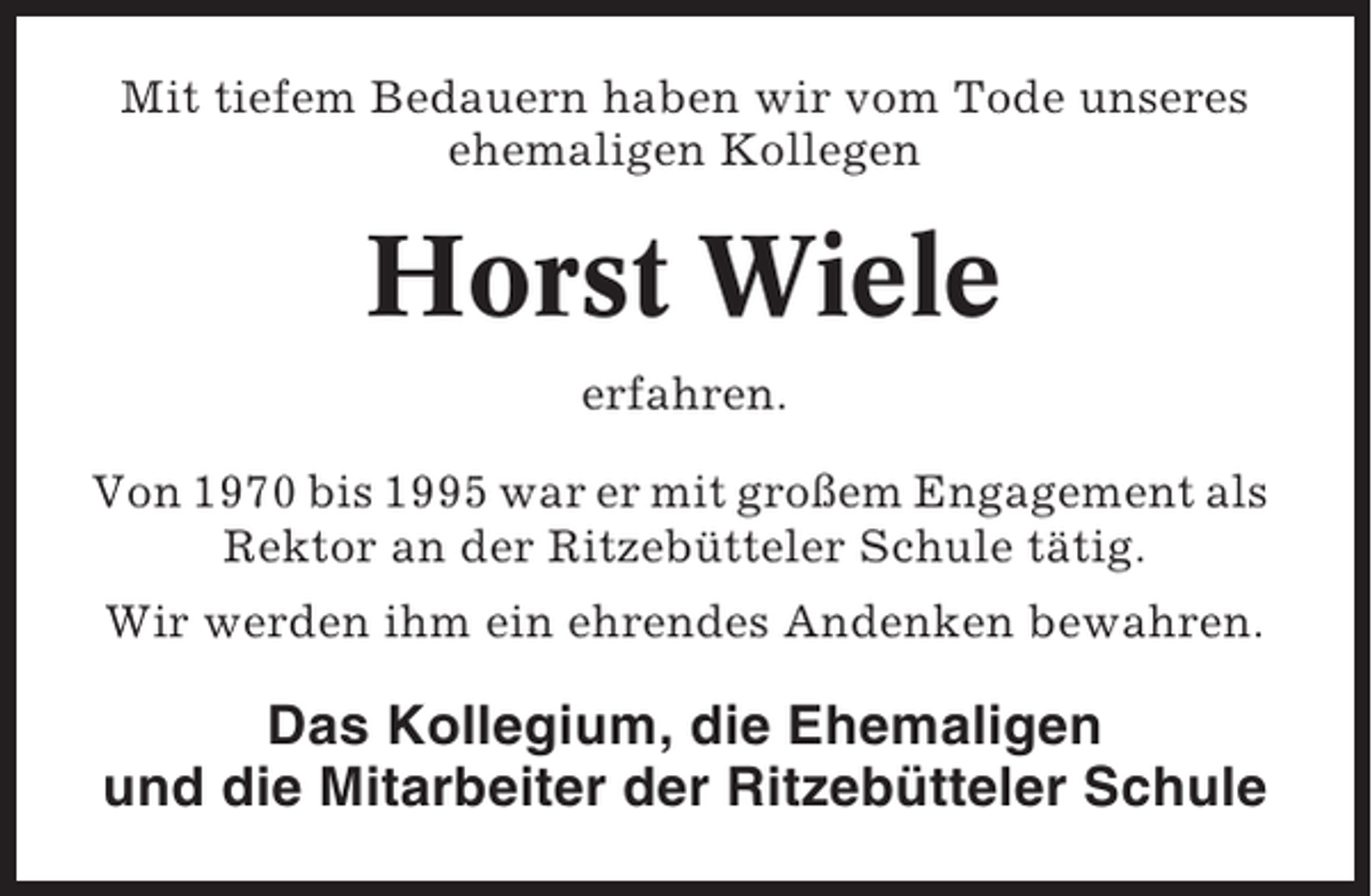 <p>Mit tiefem Bedauern haben wir vom Tode unseres<br />ehemaligen Kollegen</p><p>Horst Wiele<br />erfahren.<br />Von 1970 bis 1995 war er mit großem Engagement als<br />Rektor an der Ritzebütteler Schule tätig.<br />Wir werden ihm ein ehrendes Andenken bewahren.</p><p>Das Kollegium, die Ehemaligen<br />und die Mitarbeiter der Ritzebütteler Schule</p>