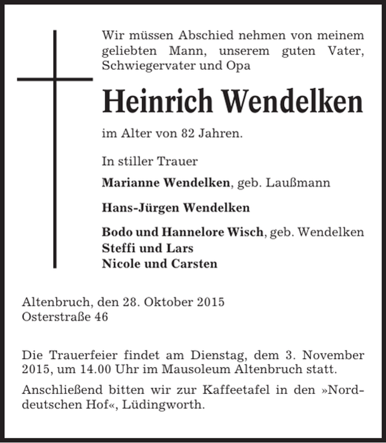<p>Wir müssen Abschied nehmen von meinem<br />geliebten Mann, unserem guten Vater,<br />Schwiegervater und Opa</p><p>Heinrich Wendelken<br />im Alter von 82 Jahren.<br />In stiller Trauer<br />Marianne Wendelken, geb. Laußmann<br />Hans-Jürgen Wendelken<br />Bodo und Hannelore Wisch, geb. Wendelken<br />Steffi und Lars<br />Nicole und Carsten<br />Altenbruch, den 28. Oktober 2015<br />Osterstraße 46<br />Die Trauerfeier findet am Dienstag, dem 3. November<br />2015, um 14.00 Uhr im Mausoleum Altenbruch statt.<br />Anschließend bitten wir zur Kaffeetafel in den »Norddeutschen Hof«, Lüdingworth.</p>