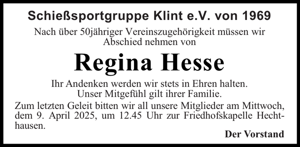 <p>Schießsportgruppe Klint e.V. von 1969<br />Nach über 50jähriger Vereinszugehörigkeit müssen wir<br />Abschied nehmen von</p><p>Regina Hesse</p><p>Ihr Andenken werden wir stets in Ehren halten.<br />Unser Mitgefühl gilt ihrer Familie.<br />Zum letzten Geleit bitten wir all unsere Mitglieder am Mittwoch,<br />dem 9. April 2025, um 12.45 Uhr zur Friedhofskapelle Hechthausen.<br />Der Vorstand</p>