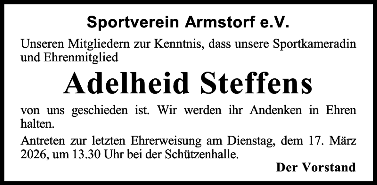 <p>Sportverein Armstorf e.V.<br />Unseren Mitgliedern zur Kenntnis, dass unsere Sportkameradin<br />und Ehrenmitglied</p><p>Adelheid Steffens</p><p>von uns geschieden ist. Wir werden ihr Andenken in Ehren<br />halten.<br />Antreten zur letzten Ehrerweisung am Dienstag, dem 17. März<br />2026, um 13.30 Uhr bei der Schützenhalle.<br />Der Vorstand</p>