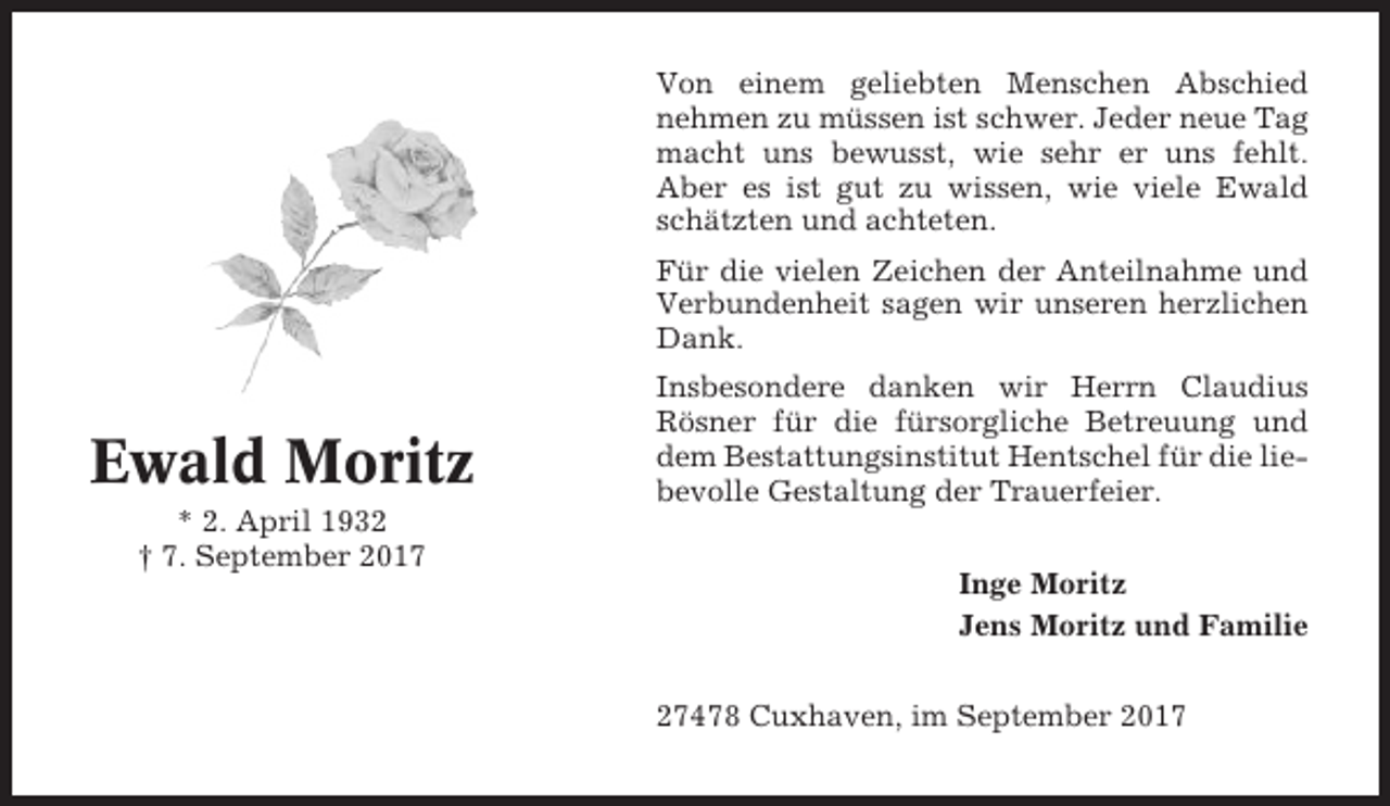 <p>Von einem geliebten Menschen Abschied<br />nehmen zu müssen ist schwer. Jeder neue Tag<br />macht uns bewusst, wie sehr er uns fehlt.<br />Aber es ist gut zu wissen, wie viele Ewald<br />schätzten und achteten.<br />Für die vielen Zeichen der Anteilnahme und<br />Verbundenheit sagen wir unseren herzlichen<br />Dank.</p><p>Ewald Moritz<br />* 2. April 1932<br />† 7. September 2017</p><p>Insbesondere danken wir Herrn Claudius<br />Rösner für die fürsorgliche Betreuung und<br />dem Bestattungsinstitut Hentschel für die liebevolle Gestaltung der Trauerfeier.<br />Inge Moritz<br />Jens Moritz und Familie<br />27478 Cuxhaven, im September 2017</p>