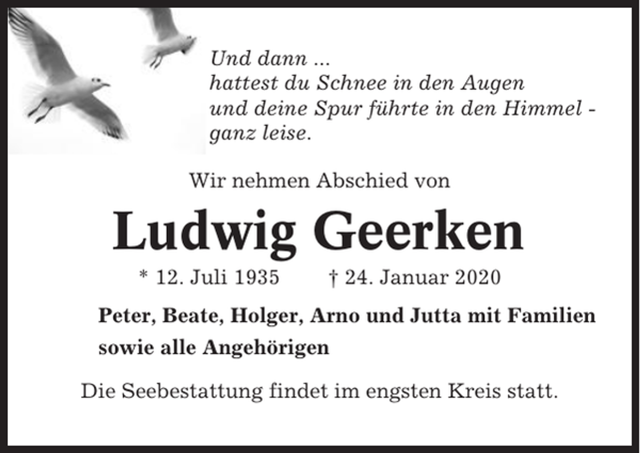 <p>Und dann ...<br />hattest du Schnee in den Augen<br />und deine Spur führte in den Himmel ganz leise.<br />Wir nehmen Abschied von</p><p>Ludwig Geerken<br />* 12. Juli 1935</p><p>† 24. Januar 2020</p><p>Peter, Beate, Holger, Arno und Jutta mit Familien<br />sowie alle Angehörigen<br />Die Seebestattung findet im engsten Kreis statt.</p>