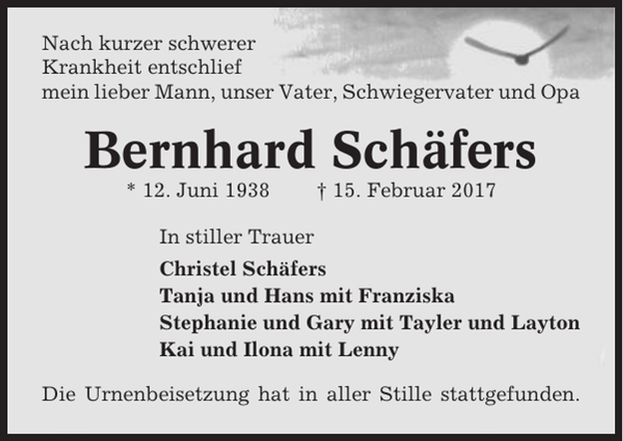 <p>Nach kurzer schwerer<br />Krankheit entschlief<br />mein lieber Mann, unser Vater, Schwiegervater und Opa</p><p>Bernhard Schäfers<br />* 12. Juni 1938</p><p>† 15. Februar 2017</p><p>In stiller Trauer<br />Christel Schäfers<br />Tanja und Hans mit Franziska<br />Stephanie und Gary mit Tayler und Layton<br />Kai und Ilona mit Lenny<br />Die Urnenbeisetzung hat in aller Stille stattgefunden.</p>
