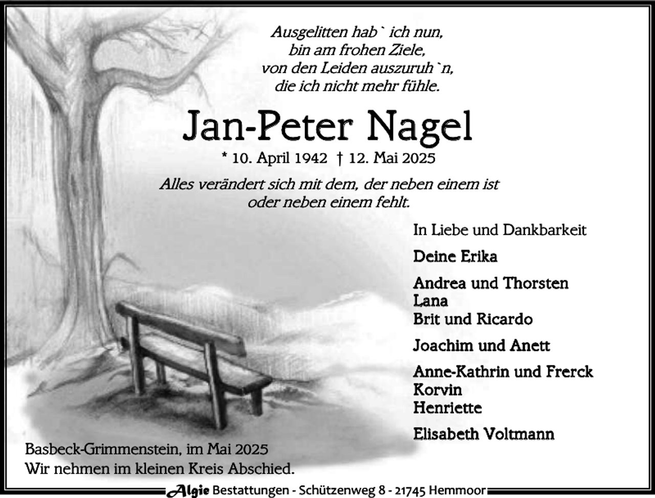 <p>Ausgelitten hab` ich nun,<br />bin am frohen Ziele,<br />von den Leiden auszuruh`n,<br />die ich nicht mehr fühle.</p><p>Jan-Peter Na gel<br />* 10. April 1942 † 12. Mai 2025</p><p>Alles verändert sich mit dem, der neben einem ist<br />oder neben einem fehlt.<br />In Liebe und Dankbarkeit<br />D e i n e E r ik a<br />A nd rea u nd T h ors t en<br />L a na<br />B r it u nd Ri ca rd o<br />J o a ch i m u nd A n ett<br />A n ne- K a th r i n u nd F re r ck<br />K or v i n<br />H e n ri e tt e<br />Basbeck-Grimmenstein, im Mai 2025<br />Wir nehmen im kleinen Kreis Abschied.</p><p>E l is a b et h Vol t ma n n</p><p>Algie Bestattungen - Schützenweg 8 - 21745 Hemmoor</p>
