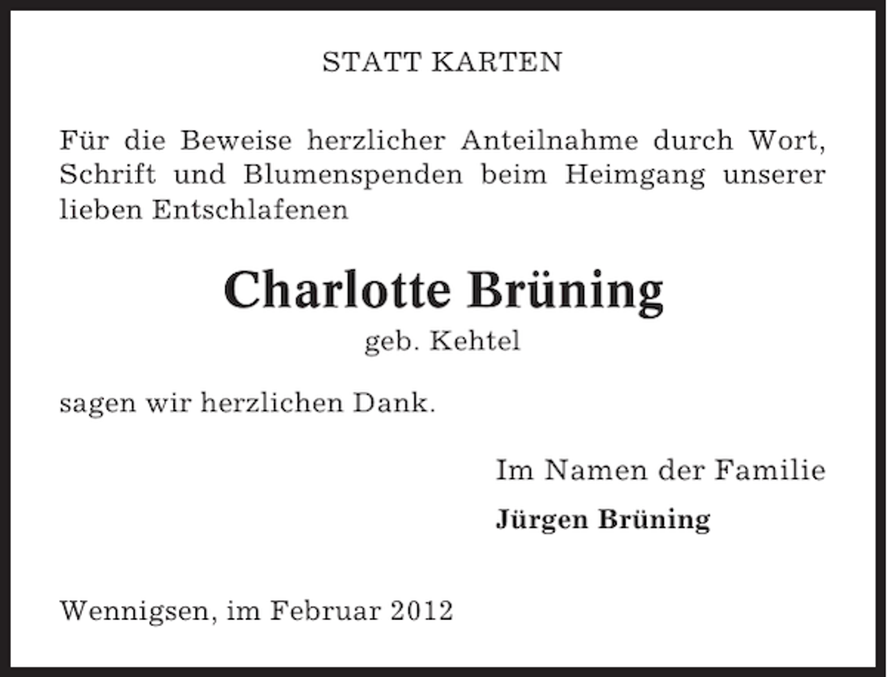 <p>STATT KARTEN<br />Für die Beweise herzlicher Anteilnahme durch Wort,<br />Schrift und Blumenspenden beim Heimgang unserer<br />lieben Entschlafenen</p><p>Charlotte Brüning<br />geb. Kehtel<br />sagen wir herzlichen Dank.</p><p>Im Namen der Familie<br />Jürgen Brüning<br />Wennigsen, im Februar 2012</p>