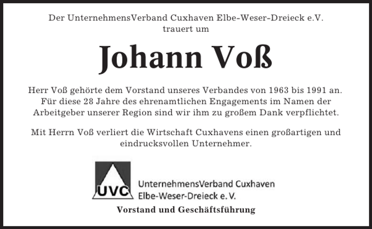 <p>Der UnternehmensVerband Cuxhaven Elbe-Weser-Dreieck e.V.<br />trauert um</p><p>Johann Voß<br />Herr Voß gehörte dem Vorstand unseres Verbandes von 1963 bis 1991 an.<br />Für diese 28 Jahre des ehrenamtlichen Engagements im Namen der<br />Arbeitgeber unserer Region sind wir ihm zu großem Dank verpflichtet.<br />Mit Herrn Voß verliert die Wirtschaft Cuxhavens einen großartigen und<br />eindrucksvollen Unternehmer.</p><p>Vorstand und Geschäftsführung</p>