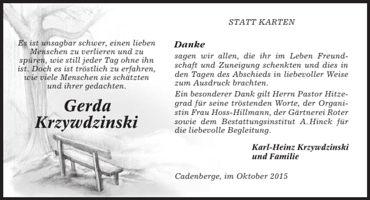 <p>STATT KARTEN<br />Es ist unsagbar schwer, einen lieben<br />Menschen zu verlieren und zu<br />spüren, wie still jeder Tag ohne ihn<br />ist. Doch es ist tröstlich zu erfahren,<br />wie viele Menschen sie schätzten<br />und ihrer gedachten.</p><p>Gerda<br />Krzywdzinski</p><p>Danke<br />sagen wir allen, die ihr im Leben Freundschaft und Zuneigung schenkten und dies in<br />den Tagen des Abschieds in liebevoller Weise<br />zum Ausdruck brachten.<br />Ein besonderer Dank gilt Herrn Pastor Hitzegrad für seine tröstenden Worte, der Organistin Frau Hoss-Hillmann, der Gärtnerei Roter<br />sowie dem Bestattungsinstitut A. Hinck für<br />die liebevolle Begleitung.<br />Karl-Heinz Krzywdzinski<br />und Familie<br />Cadenberge, im Oktober 2015</p>