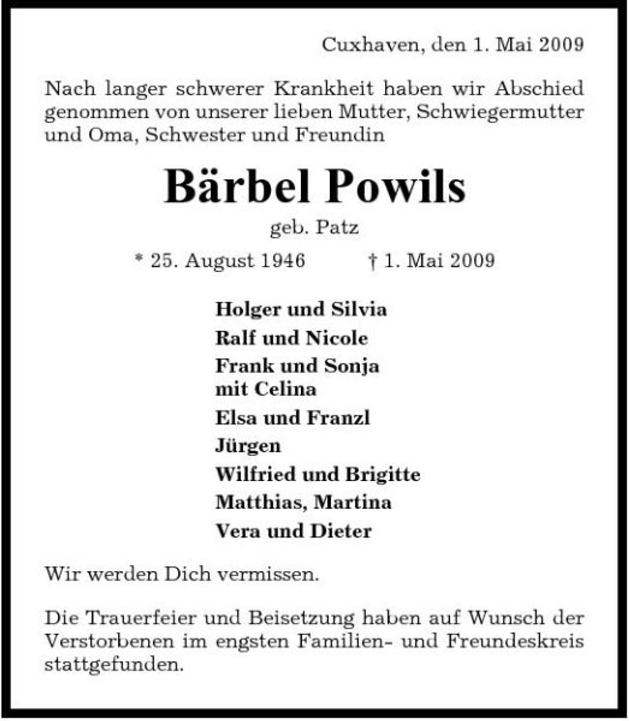 <p>Cuxhaven, den 1. Mai 2009 Nach langer schwerer Krankheit haben wir Abschied genommen von unserer lieben Mutter, Schwiegermutter und Oma, Schwester und Freundin</p>
<p>Bärbel Powils<br />geb. Patz * 25. August 1946 † 1. Mai 2009 Holger und Silvia Ralf und Nicole Frank und Sonja mit Celina Elsa und Franzl Jürgen Wilfried und Brigitte Matthias, Martina Vera und Dieter Wir werden Dich vermissen. Die Trauerfeier und Beisetzung haben auf Wunsch der Verstorbenen im engsten Familien- und Freundeskreis stattgefunden.</p>