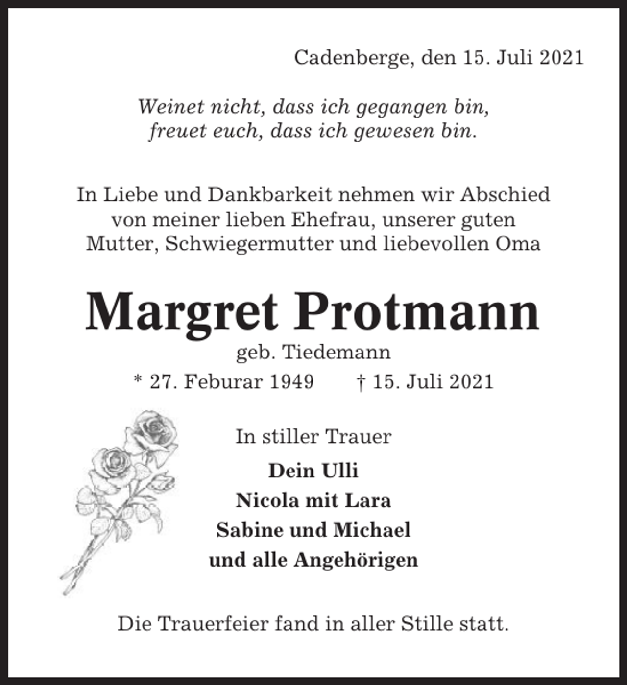 <p>Cadenberge, den 15. Juli 2021<br />Weinet nicht, dass ich gegangen bin,<br />freuet euch, dass ich gewesen bin.<br />In Liebe und Dankbarkeit nehmen wir Abschied<br />von meiner lieben Ehefrau, unserer guten<br />Mutter, Schwiegermutter und liebevollen Oma</p><p>Margret Protmann<br />geb. Tiedemann<br />* 27. Feburar 1949<br />† 15. Juli 2021<br />In stiller Trauer<br />Dein Ulli<br />Nicola mit Lara<br />Sabine und Michael<br />und alle Angehörigen<br />Die Trauerfeier fand in aller Stille statt.</p>