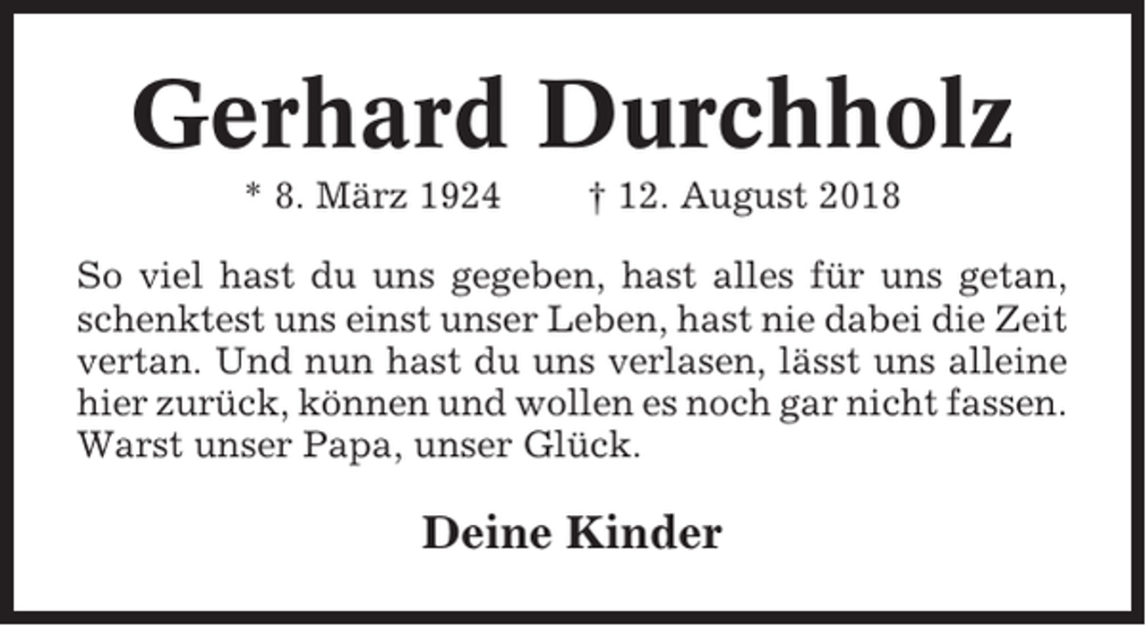 <p>Gerhard Durchholz<br />* 8. März 1924</p><p>† 12. August 2018</p><p>So viel hast du uns gegeben, hast alles für uns getan,<br />schenktest uns einst unser Leben, hast nie dabei die Zeit<br />vertan. Und nun hast du uns verlasen, lässt uns alleine<br />hier zurück, können und wollen es noch gar nicht fassen.<br />Warst unser Papa, unser Glück.</p><p>Deine Kinder</p>