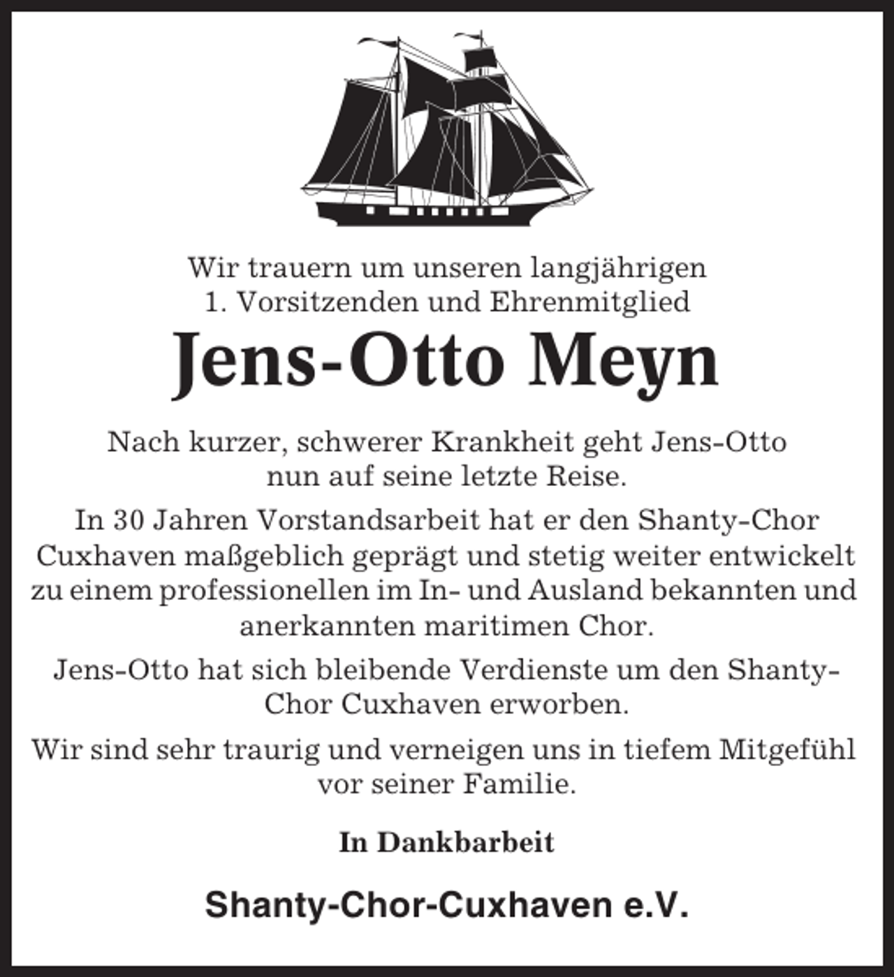 <p>Wir trauern um unseren langjährigen<br />1. Vorsitzenden und Ehrenmitglied</p><p>Jens-Otto Meyn<br />Nach kurzer, schwerer Krankheit geht Jens-Otto<br />nun auf seine letzte Reise.<br />In 30 Jahren Vorstandsarbeit hat er den Shanty-Chor<br />Cuxhaven maßgeblich geprägt und stetig weiter entwickelt<br />zu einem professionellen im In- und Ausland bekannten und<br />anerkannten maritimen Chor.<br />Jens-Otto hat sich bleibende Verdienste um den ShantyChor Cuxhaven erworben.<br />Wir sind sehr traurig und verneigen uns in tiefem Mitgefühl<br />vor seiner Familie.<br />In Dankbarbeit</p><p>Shanty-Chor-Cuxhaven e.V.</p>