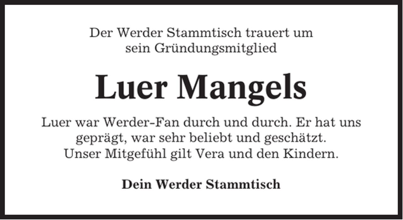 <p>Der Werder Stammtisch trauert um<br />sein Gründungsmitglied</p><p>Luer Mangels<br />Luer war Werder-Fan durch und durch. Er hat uns<br />geprägt, war sehr beliebt und geschätzt.<br />Unser Mitgefühl gilt Vera und den Kindern.<br />Dein Werder Stammtisch</p>