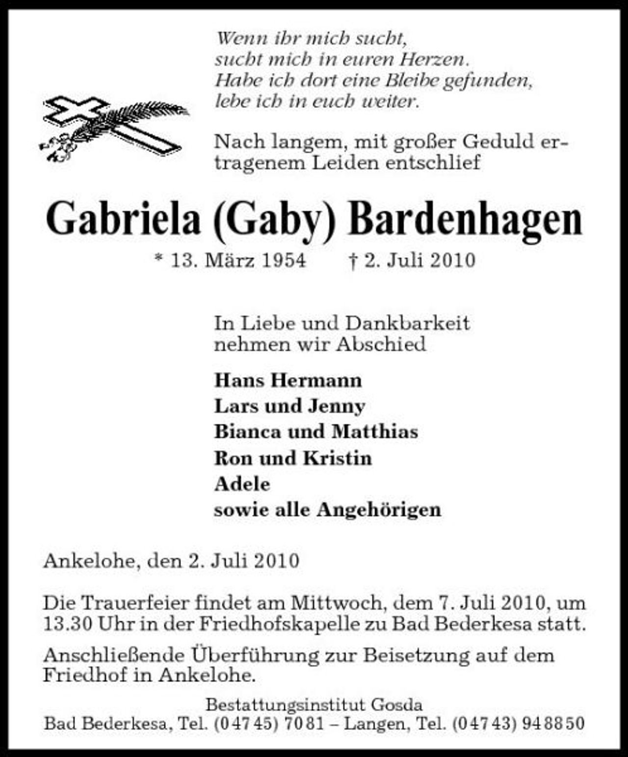 <p>Wenn ihr mich sucht, sucht mich in euren Herzen. Habe ich dort eine Bleibe gefunden, lebe ich in euch weiter. Nach langem, mit großer Geduld ertragenem Leiden entschlief</p><p>Gabriela (Gaby) Bardenhagen<br />* 13. März 1954 † 2. Juli 2010 In Liebe und Dankbarkeit nehmen wir Abschied Hans Hermann Lars und Jenny Bianca und Matthias Ron und Kristin Adele sowie alle Angehörigen Ankelohe, den 2. Juli 2010 Die Trauerfeier findet am Mittwoch, dem 7. Juli 2010, um 13.30 Uhr in der Friedhofskapelle zu Bad Bederkesa statt. Anschließende Überführung zur Beisetzung auf dem Friedhof in Ankelohe.<br />Bestattungsinstitut Gosda Bad Bederkesa, Tel. (0 47 45) 70 81 – Langen, Tel. (0 47 43) 94 88 50</p>