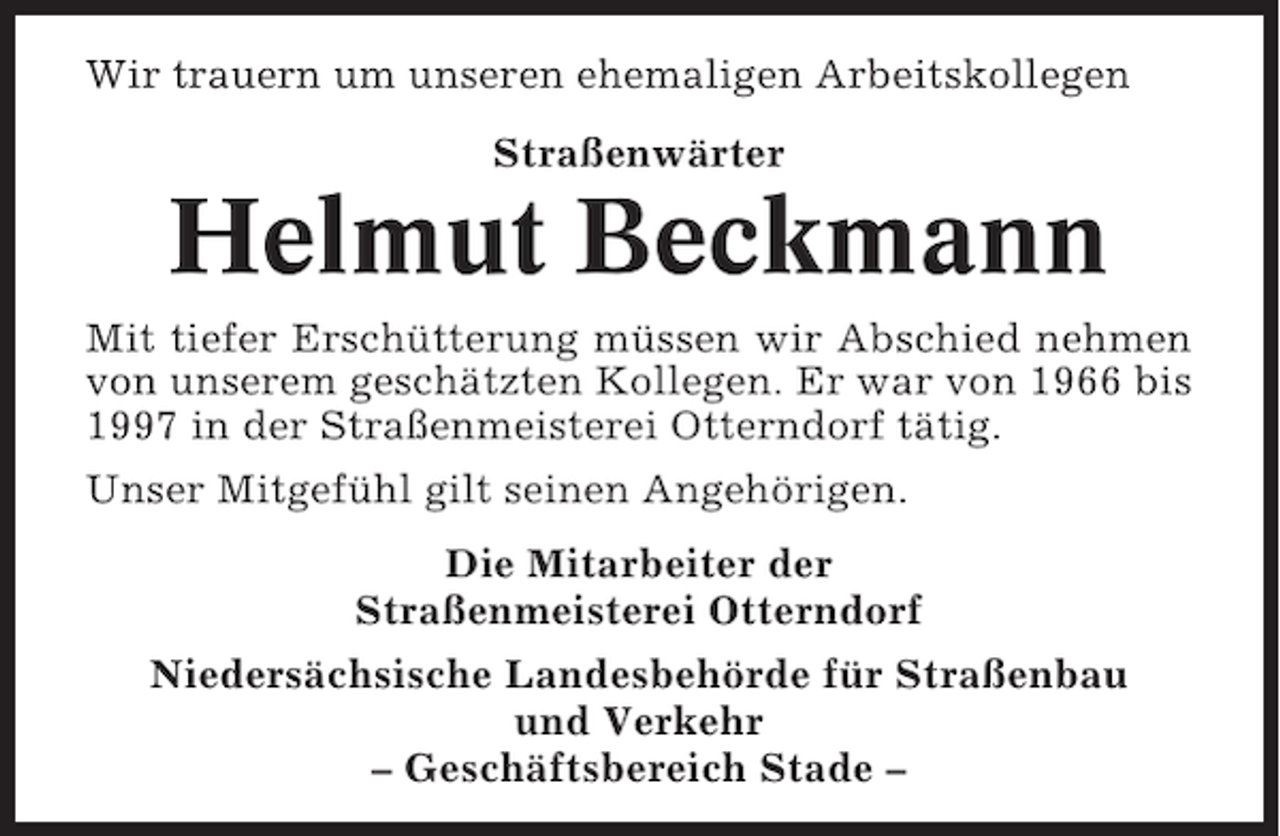 <p>Wir trauern um unseren ehemaligen Arbeitskollegen<br />Straßenwärter</p><p>Helmut Beckmann<br />Mit tiefer Erschütterung müssen wir Abschied nehmen<br />von unserem geschätzten Kollegen. Er war von 1966 bis<br />1997 in der Straßenmeisterei Otterndorf tätig.<br />Unser Mitgefühl gilt seinen Angehörigen.<br />Die Mitarbeiter der<br />Straßenmeisterei Otterndorf<br />Niedersächsische Landesbehörde für Straßenbau<br />und Verkehr<br />– Geschäftsbereich Stade –</p>